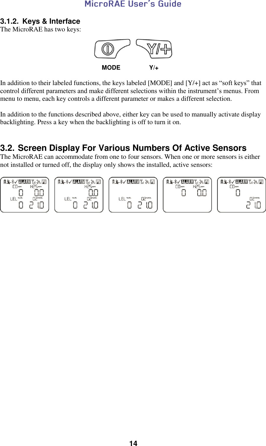  14  3.1.2.  Keys &amp; Interface The MicroRAE has two keys:     MODE   Y/+  In addition to their labeled functions, the keys labeled [MODE] and [Y/+] act as “soft keys” that control different parameters and make different selections within the instrument’s menus. From menu to menu, each key controls a different parameter or makes a different selection.  In addition to the functions described above, either key can be used to manually activate display backlighting. Press a key when the backlighting is off to turn it on.   3.2. Screen Display For Various Numbers Of Active Sensors The MicroRAE can accommodate from one to four sensors. When one or more sensors is either not installed or turned off, the display only shows the installed, active sensors:      