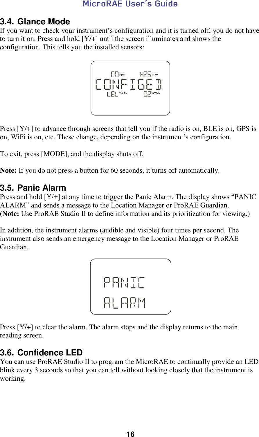  16  3.4. Glance Mode If you want to check your instrument’s configuration and it is turned off, you do not have to turn it on. Press and hold [Y/+] until the screen illuminates and shows the configuration. This tells you the installed sensors:    Press [Y/+] to advance through screens that tell you if the radio is on, BLE is on, GPS is on, WiFi is on, etc. These change, depending on the instrument’s configuration.  To exit, press [MODE], and the display shuts off.   Note: If you do not press a button for 60 seconds, it turns off automatically.  3.5. Panic Alarm Press and hold [Y/+] at any time to trigger the Panic Alarm. The display shows “PANIC ALARM” and sends a message to the Location Manager or ProRAE Guardian.  (Note: Use ProRAE Studio II to define information and its prioritization for viewing.)  In addition, the instrument alarms (audible and visible) four times per second. The instrument also sends an emergency message to the Location Manager or ProRAE Guardian.    Press [Y/+] to clear the alarm. The alarm stops and the display returns to the main reading screen.  3.6. Confidence LED You can use ProRAE Studio II to program the MicroRAE to continually provide an LED blink every 3 seconds so that you can tell without looking closely that the instrument is working.    