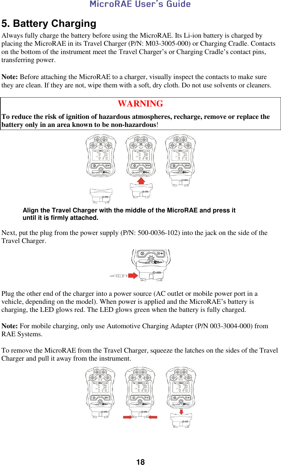  18  5. Battery Charging Always fully charge the battery before using the MicroRAE. Its Li-ion battery is charged by placing the MicroRAE in its Travel Charger (P/N: M03-3005-000) or Charging Cradle. Contacts on the bottom of the instrument meet the Travel Charger’s or Charging Cradle’s contact pins, transferring power.   Note: Before attaching the MicroRAE to a charger, visually inspect the contacts to make sure they are clean. If they are not, wipe them with a soft, dry cloth. Do not use solvents or cleaners.   WARNING To reduce the risk of ignition of hazardous atmospheres, recharge, remove or replace the battery only in an area known to be non-hazardous!     Next, put the plug from the power supply (P/N: 500-0036-102) into the jack on the side of the Travel Charger.      Plug the other end of the charger into a power source (AC outlet or mobile power port in a vehicle, depending on the model). When power is applied and the MicroRAE’s battery is charging, the LED glows red. The LED glows green when the battery is fully charged.  Note: For mobile charging, only use Automotive Charging Adapter (P/N 003-3004-000) from RAE Systems.  To remove the MicroRAE from the Travel Charger, squeeze the latches on the sides of the Travel Charger and pull it away from the instrument.    Align the Travel Charger with the middle of the MicroRAE and press it until it is firmly attached. 