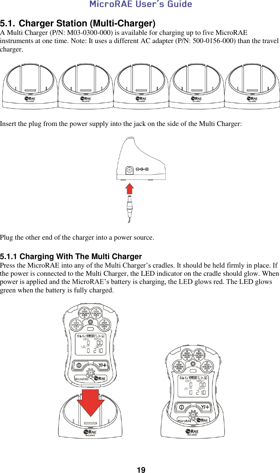  19  5.1. Charger Station (Multi-Charger) A Multi Charger (P/N: M03-0300-000) is available for charging up to five MicroRAE instruments at one time. Note: It uses a different AC adapter (P/N: 500-0156-000) than the travel charger.    Insert the plug from the power supply into the jack on the side of the Multi Charger:     Plug the other end of the charger into a power source.  5.1.1 Charging With The Multi Charger Press the MicroRAE into any of the Multi Charger’s cradles. It should be held firmly in place. If the power is connected to the Multi Charger, the LED indicator on the cradle should glow. When power is applied and the MicroRAE’s battery is charging, the LED glows red. The LED glows green when the battery is fully charged.   
