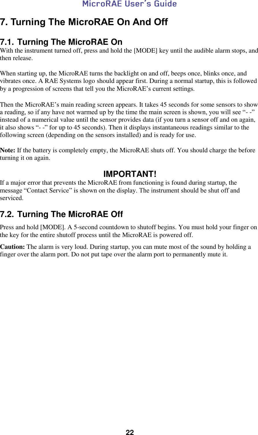  22  7. Turning The MicroRAE On And Off  7.1. Turning The MicroRAE On With the instrument turned off, press and hold the [MODE] key until the audible alarm stops, and then release.  When starting up, the MicroRAE turns the backlight on and off, beeps once, blinks once, and vibrates once. A RAE Systems logo should appear first. During a normal startup, this is followed by a progression of screens that tell you the MicroRAE’s current settings.   Then the MicroRAE’s main reading screen appears. It takes 45 seconds for some sensors to show a reading, so if any have not warmed up by the time the main screen is shown, you will see “- -” instead of a numerical value until the sensor provides data (if you turn a sensor off and on again, it also shows “- -” for up to 45 seconds). Then it displays instantaneous readings similar to the following screen (depending on the sensors installed) and is ready for use.  Note: If the battery is completely empty, the MicroRAE shuts off. You should charge the before turning it on again.  IMPORTANT! If a major error that prevents the MicroRAE from functioning is found during startup, the message “Contact Service” is shown on the display. The instrument should be shut off and serviced.  7.2. Turning The MicroRAE Off Press and hold [MODE]. A 5-second countdown to shutoff begins. You must hold your finger on the key for the entire shutoff process until the MicroRAE is powered off. Caution: The alarm is very loud. During startup, you can mute most of the sound by holding a finger over the alarm port. Do not put tape over the alarm port to permanently mute it.    