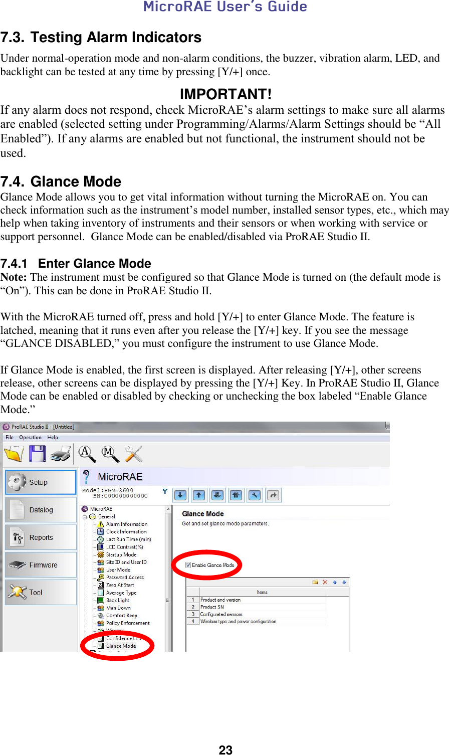  23  7.3. Testing Alarm Indicators Under normal-operation mode and non-alarm conditions, the buzzer, vibration alarm, LED, and backlight can be tested at any time by pressing [Y/+] once.  IMPORTANT! If any alarm does not respond, check MicroRAE’s alarm settings to make sure all alarms are enabled (selected setting under Programming/Alarms/Alarm Settings should be “All Enabled”). If any alarms are enabled but not functional, the instrument should not be used.  7.4. Glance Mode Glance Mode allows you to get vital information without turning the MicroRAE on. You can check information such as the instrument’s model number, installed sensor types, etc., which may help when taking inventory of instruments and their sensors or when working with service or support personnel.  Glance Mode can be enabled/disabled via ProRAE Studio II.  7.4.1  Enter Glance Mode Note: The instrument must be configured so that Glance Mode is turned on (the default mode is “On”). This can be done in ProRAE Studio II.  With the MicroRAE turned off, press and hold [Y/+] to enter Glance Mode. The feature is latched, meaning that it runs even after you release the [Y/+] key. If you see the message “GLANCE DISABLED,” you must configure the instrument to use Glance Mode.   If Glance Mode is enabled, the first screen is displayed. After releasing [Y/+], other screens release, other screens can be displayed by pressing the [Y/+] Key. In ProRAE Studio II, Glance Mode can be enabled or disabled by checking or unchecking the box labeled “Enable Glance Mode.”      