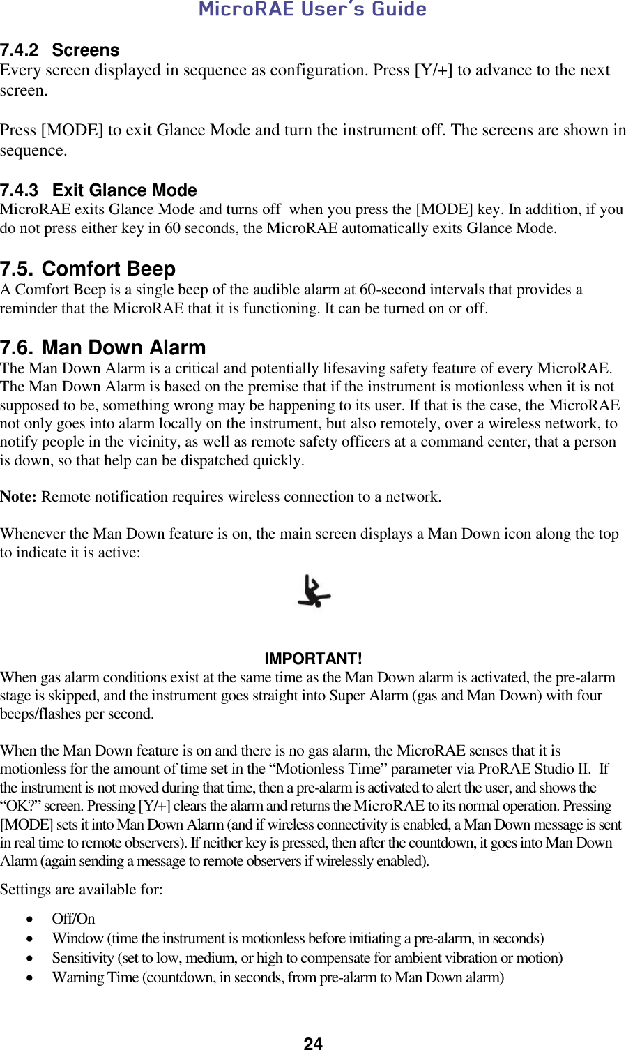  24  7.4.2  Screens Every screen displayed in sequence as configuration. Press [Y/+] to advance to the next screen.  Press [MODE] to exit Glance Mode and turn the instrument off. The screens are shown in sequence.  7.4.3  Exit Glance Mode MicroRAE exits Glance Mode and turns off  when you press the [MODE] key. In addition, if you do not press either key in 60 seconds, the MicroRAE automatically exits Glance Mode.  7.5. Comfort Beep A Comfort Beep is a single beep of the audible alarm at 60-second intervals that provides a reminder that the MicroRAE that it is functioning. It can be turned on or off.   7.6. Man Down Alarm The Man Down Alarm is a critical and potentially lifesaving safety feature of every MicroRAE. The Man Down Alarm is based on the premise that if the instrument is motionless when it is not supposed to be, something wrong may be happening to its user. If that is the case, the MicroRAE not only goes into alarm locally on the instrument, but also remotely, over a wireless network, to notify people in the vicinity, as well as remote safety officers at a command center, that a person is down, so that help can be dispatched quickly.  Note: Remote notification requires wireless connection to a network.  Whenever the Man Down feature is on, the main screen displays a Man Down icon along the top to indicate it is active:     IMPORTANT! When gas alarm conditions exist at the same time as the Man Down alarm is activated, the pre-alarm stage is skipped, and the instrument goes straight into Super Alarm (gas and Man Down) with four beeps/flashes per second.  When the Man Down feature is on and there is no gas alarm, the MicroRAE senses that it is motionless for the amount of time set in the “Motionless Time” parameter via ProRAE Studio II.  If the instrument is not moved during that time, then a pre-alarm is activated to alert the user, and shows the “OK?” screen. Pressing [Y/+] clears the alarm and returns the MicroRAE to its normal operation. Pressing [MODE] sets it into Man Down Alarm (and if wireless connectivity is enabled, a Man Down message is sent in real time to remote observers). If neither key is pressed, then after the countdown, it goes into Man Down Alarm (again sending a message to remote observers if wirelessly enabled).  Settings are available for:   Off/On  Window (time the instrument is motionless before initiating a pre-alarm, in seconds)  Sensitivity (set to low, medium, or high to compensate for ambient vibration or motion)  Warning Time (countdown, in seconds, from pre-alarm to Man Down alarm) 