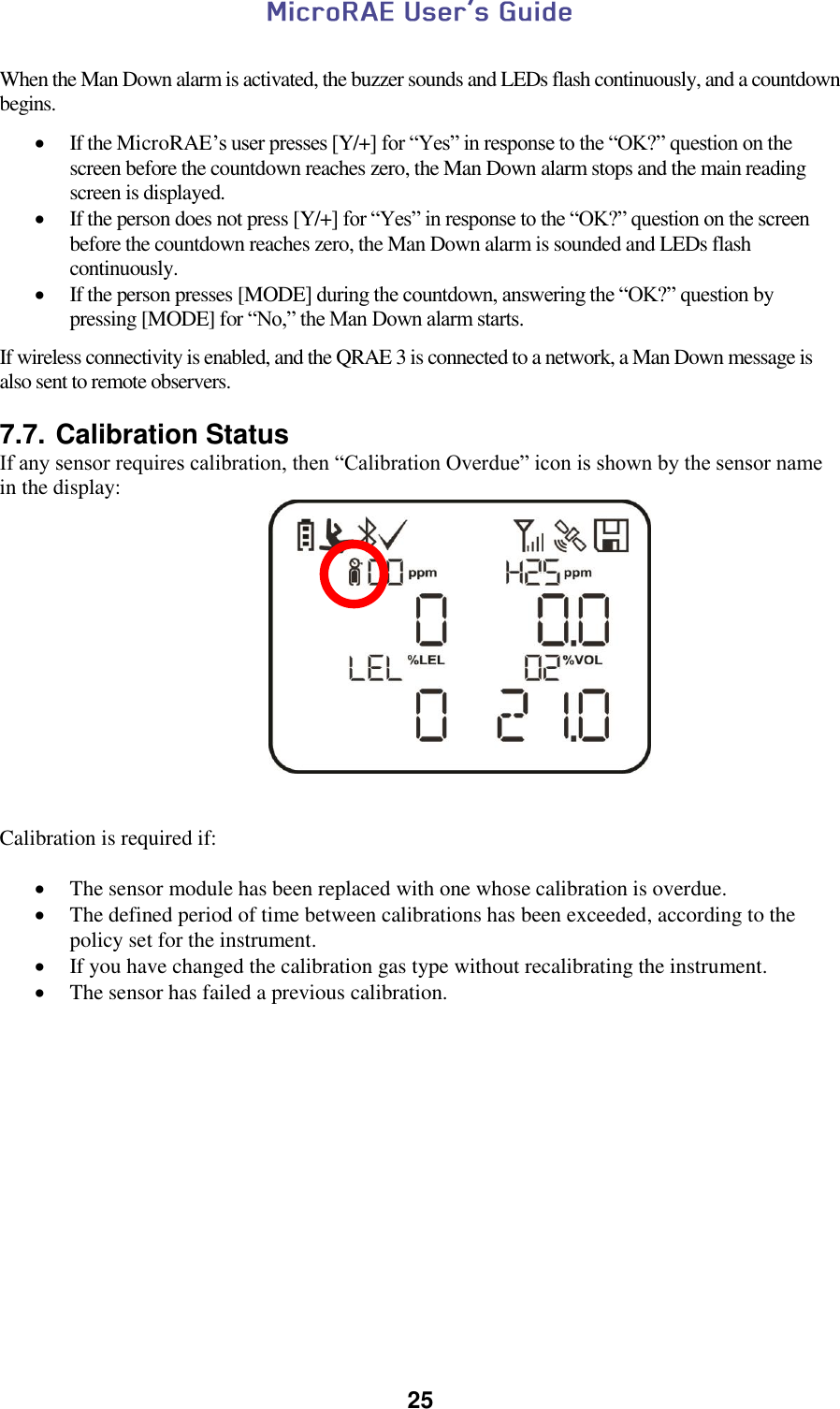  25   When the Man Down alarm is activated, the buzzer sounds and LEDs flash continuously, and a countdown begins.    If the MicroRAE’s user presses [Y/+] for “Yes” in response to the “OK?” question on the screen before the countdown reaches zero, the Man Down alarm stops and the main reading screen is displayed.  If the person does not press [Y/+] for “Yes” in response to the “OK?” question on the screen before the countdown reaches zero, the Man Down alarm is sounded and LEDs flash continuously.   If the person presses [MODE] during the countdown, answering the “OK?” question by pressing [MODE] for “No,” the Man Down alarm starts.  If wireless connectivity is enabled, and the QRAE 3 is connected to a network, a Man Down message is also sent to remote observers.   7.7. Calibration Status If any sensor requires calibration, then “Calibration Overdue” icon is shown by the sensor name in the display:                     Calibration is required if:   The sensor module has been replaced with one whose calibration is overdue.  The defined period of time between calibrations has been exceeded, according to the policy set for the instrument.  If you have changed the calibration gas type without recalibrating the instrument.  The sensor has failed a previous calibration.    