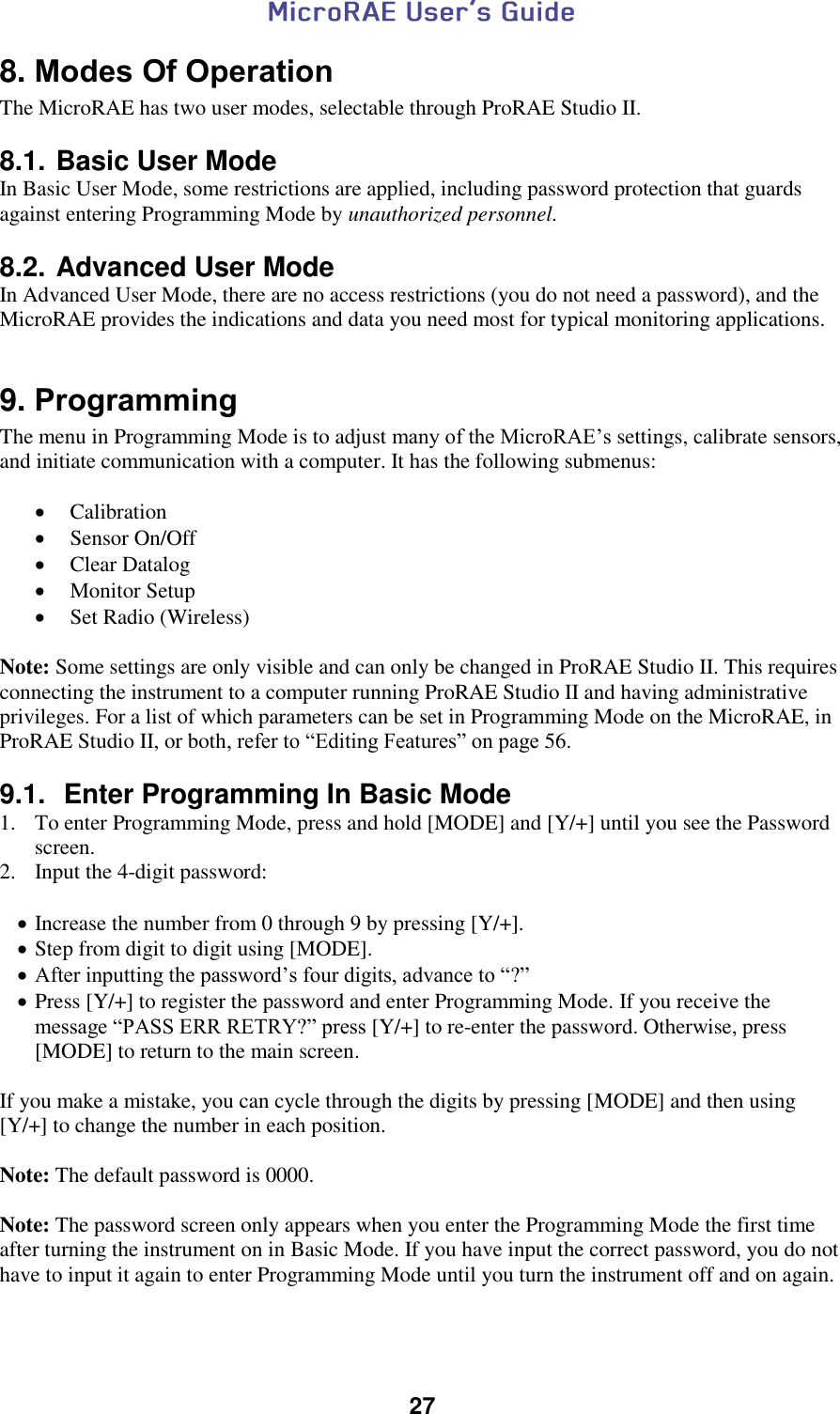  27  8. Modes Of Operation The MicroRAE has two user modes, selectable through ProRAE Studio II.  8.1. Basic User Mode In Basic User Mode, some restrictions are applied, including password protection that guards against entering Programming Mode by unauthorized personnel.  8.2. Advanced User Mode In Advanced User Mode, there are no access restrictions (you do not need a password), and the MicroRAE provides the indications and data you need most for typical monitoring applications.  9. Programming The menu in Programming Mode is to adjust many of the MicroRAE’s settings, calibrate sensors, and initiate communication with a computer. It has the following submenus:   Calibration  Sensor On/Off  Clear Datalog  Monitor Setup  Set Radio (Wireless)  Note: Some settings are only visible and can only be changed in ProRAE Studio II. This requires connecting the instrument to a computer running ProRAE Studio II and having administrative privileges. For a list of which parameters can be set in Programming Mode on the MicroRAE, in ProRAE Studio II, or both, refer to “Editing Features” on page 56.  9.1.  Enter Programming In Basic Mode 1. To enter Programming Mode, press and hold [MODE] and [Y/+] until you see the Password screen. 2.  Input the 4-digit password:   Increase the number from 0 through 9 by pressing [Y/+].  Step from digit to digit using [MODE].  After inputting the password’s four digits, advance to “?”  Press [Y/+] to register the password and enter Programming Mode. If you receive the message “PASS ERR RETRY?” press [Y/+] to re-enter the password. Otherwise, press [MODE] to return to the main screen.  If you make a mistake, you can cycle through the digits by pressing [MODE] and then using [Y/+] to change the number in each position.  Note: The default password is 0000.  Note: The password screen only appears when you enter the Programming Mode the first time after turning the instrument on in Basic Mode. If you have input the correct password, you do not have to input it again to enter Programming Mode until you turn the instrument off and on again.  