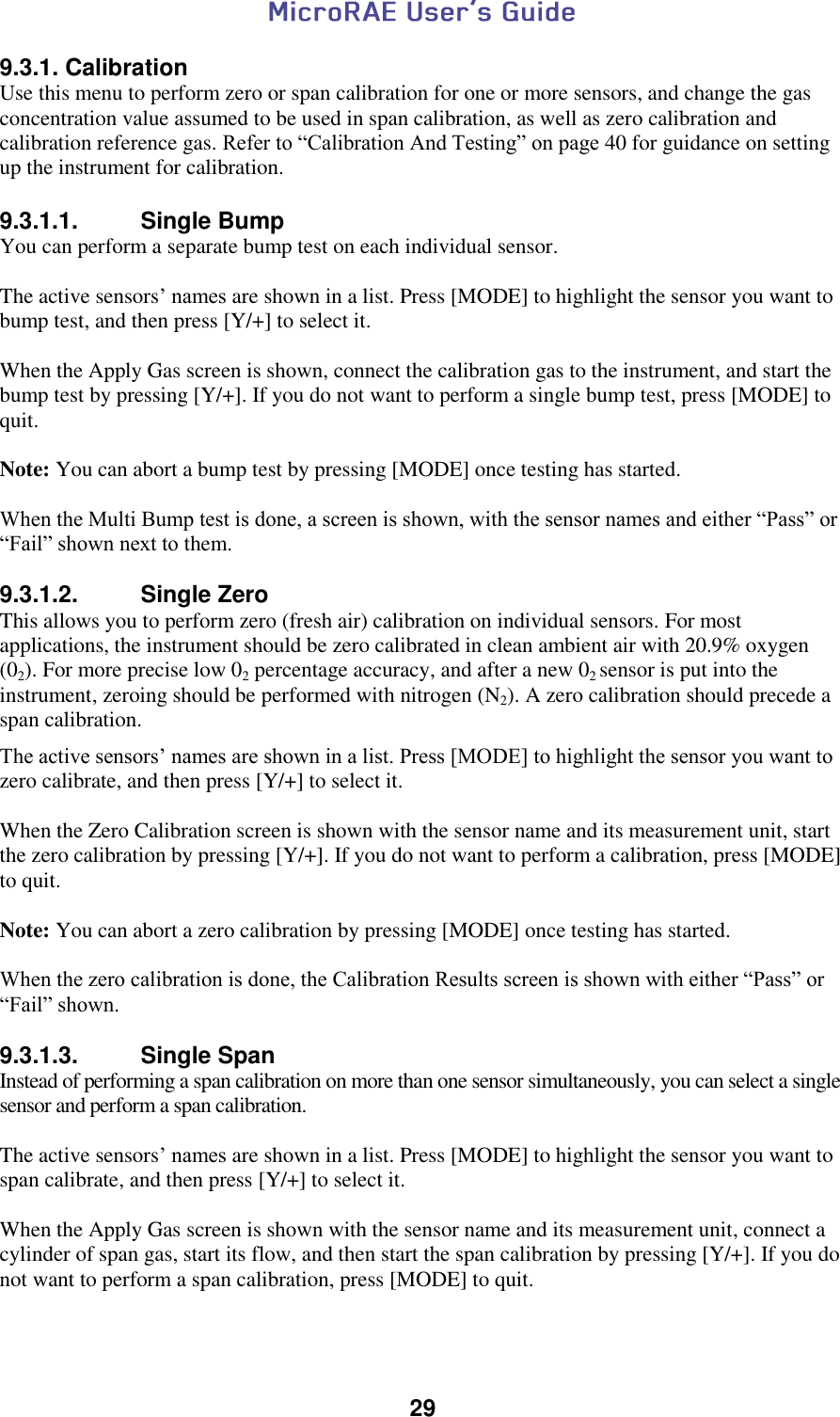  29  9.3.1. Calibration Use this menu to perform zero or span calibration for one or more sensors, and change the gas concentration value assumed to be used in span calibration, as well as zero calibration and calibration reference gas. Refer to “Calibration And Testing” on page 40 for guidance on setting up the instrument for calibration.  9.3.1.1.  Single Bump You can perform a separate bump test on each individual sensor.  The active sensors’ names are shown in a list. Press [MODE] to highlight the sensor you want to bump test, and then press [Y/+] to select it.  When the Apply Gas screen is shown, connect the calibration gas to the instrument, and start the bump test by pressing [Y/+]. If you do not want to perform a single bump test, press [MODE] to quit.  Note: You can abort a bump test by pressing [MODE] once testing has started.  When the Multi Bump test is done, a screen is shown, with the sensor names and either “Pass” or “Fail” shown next to them.  9.3.1.2.  Single Zero This allows you to perform zero (fresh air) calibration on individual sensors. For most applications, the instrument should be zero calibrated in clean ambient air with 20.9% oxygen (02). For more precise low 02 percentage accuracy, and after a new 02 sensor is put into the instrument, zeroing should be performed with nitrogen (N2). A zero calibration should precede a span calibration. The active sensors’ names are shown in a list. Press [MODE] to highlight the sensor you want to zero calibrate, and then press [Y/+] to select it.  When the Zero Calibration screen is shown with the sensor name and its measurement unit, start the zero calibration by pressing [Y/+]. If you do not want to perform a calibration, press [MODE] to quit.  Note: You can abort a zero calibration by pressing [MODE] once testing has started.  When the zero calibration is done, the Calibration Results screen is shown with either “Pass” or “Fail” shown.  9.3.1.3.  Single Span Instead of performing a span calibration on more than one sensor simultaneously, you can select a single sensor and perform a span calibration.   The active sensors’ names are shown in a list. Press [MODE] to highlight the sensor you want to span calibrate, and then press [Y/+] to select it.  When the Apply Gas screen is shown with the sensor name and its measurement unit, connect a cylinder of span gas, start its flow, and then start the span calibration by pressing [Y/+]. If you do not want to perform a span calibration, press [MODE] to quit.  