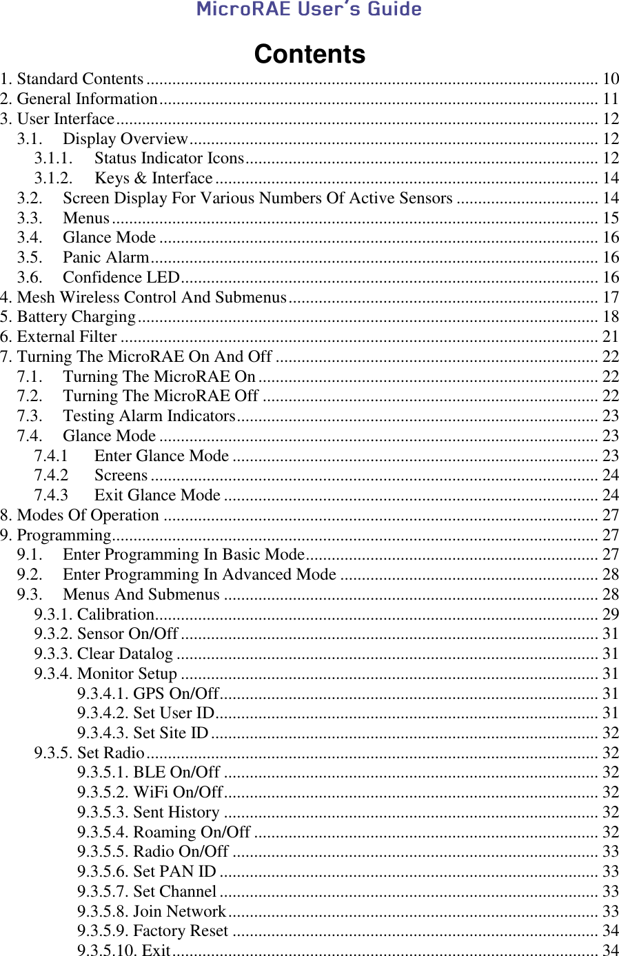   Contents 1. Standard Contents ......................................................................................................... 10 2. General Information ...................................................................................................... 11 3. User Interface ................................................................................................................ 12 3.1. Display Overview ............................................................................................... 12 3.1.1. Status Indicator Icons .................................................................................. 12 3.1.2. Keys &amp; Interface ......................................................................................... 14 3.2. Screen Display For Various Numbers Of Active Sensors ................................. 14 3.3. Menus ................................................................................................................. 15 3.4. Glance Mode ...................................................................................................... 16 3.5. Panic Alarm ........................................................................................................ 16 3.6. Confidence LED ................................................................................................. 16 4. Mesh Wireless Control And Submenus ........................................................................ 17 5. Battery Charging ........................................................................................................... 18 6. External Filter ............................................................................................................... 21 7. Turning The MicroRAE On And Off ........................................................................... 22 7.1. Turning The MicroRAE On ............................................................................... 22 7.2. Turning The MicroRAE Off .............................................................................. 22 7.3. Testing Alarm Indicators .................................................................................... 23 7.4. Glance Mode ...................................................................................................... 23 7.4.1 Enter Glance Mode ..................................................................................... 23 7.4.2 Screens ........................................................................................................ 24 7.4.3 Exit Glance Mode ....................................................................................... 24 8. Modes Of Operation ..................................................................................................... 27 9. Programming................................................................................................................. 27 9.1. Enter Programming In Basic Mode .................................................................... 27 9.2. Enter Programming In Advanced Mode ............................................................ 28 9.3. Menus And Submenus ....................................................................................... 28 9.3.1. Calibration....................................................................................................... 29 9.3.2. Sensor On/Off ................................................................................................. 31 9.3.3. Clear Datalog .................................................................................................. 31 9.3.4. Monitor Setup ................................................................................................. 31           9.3.4.1. GPS On/Off ........................................................................................ 31           9.3.4.2. Set User ID ......................................................................................... 31           9.3.4.3. Set Site ID .......................................................................................... 32 9.3.5. Set Radio ......................................................................................................... 32           9.3.5.1. BLE On/Off ....................................................................................... 32           9.3.5.2. WiFi On/Off ....................................................................................... 32           9.3.5.3. Sent History ....................................................................................... 32           9.3.5.4. Roaming On/Off ................................................................................ 32           9.3.5.5. Radio On/Off ..................................................................................... 33           9.3.5.6. Set PAN ID ........................................................................................ 33           9.3.5.7. Set Channel ........................................................................................ 33           9.3.5.8. Join Network ...................................................................................... 33           9.3.5.9. Factory Reset ..................................................................................... 34           9.3.5.10. Exit ................................................................................................... 34 