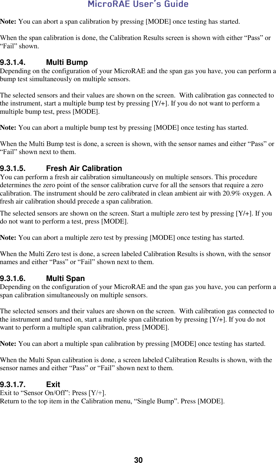  30  Note: You can abort a span calibration by pressing [MODE] once testing has started.  When the span calibration is done, the Calibration Results screen is shown with either “Pass” or “Fail” shown.  9.3.1.4.  Multi Bump Depending on the configuration of your MicroRAE and the span gas you have, you can perform a bump test simultaneously on multiple sensors.  The selected sensors and their values are shown on the screen.  With calibration gas connected to the instrument, start a multiple bump test by pressing [Y/+]. If you do not want to perform a multiple bump test, press [MODE].  Note: You can abort a multiple bump test by pressing [MODE] once testing has started.  When the Multi Bump test is done, a screen is shown, with the sensor names and either “Pass” or “Fail” shown next to them.  9.3.1.5.  Fresh Air Calibration You can perform a fresh air calibration simultaneously on multiple sensors. This procedure determines the zero point of the sensor calibration curve for all the sensors that require a zero calibration. The instrument should be zero calibrated in clean ambient air with 20.9% oxygen. A fresh air calibration should precede a span calibration.  The selected sensors are shown on the screen. Start a multiple zero test by pressing [Y/+]. If you do not want to perform a test, press [MODE].  Note: You can abort a multiple zero test by pressing [MODE] once testing has started.  When the Multi Zero test is done, a screen labeled Calibration Results is shown, with the sensor names and either “Pass” or “Fail” shown next to them.  9.3.1.6.  Multi Span Depending on the configuration of your MicroRAE and the span gas you have, you can perform a span calibration simultaneously on multiple sensors.  The selected sensors and their values are shown on the screen.  With calibration gas connected to the instrument and turned on, start a multiple span calibration by pressing [Y/+]. If you do not want to perform a multiple span calibration, press [MODE].  Note: You can abort a multiple span calibration by pressing [MODE] once testing has started.  When the Multi Span calibration is done, a screen labeled Calibration Results is shown, with the sensor names and either “Pass” or “Fail” shown next to them.  9.3.1.7.  Exit Exit to “Sensor On/Off”: Press [Y/+]. Return to the top item in the Calibration menu, “Single Bump”. Press [MODE].      