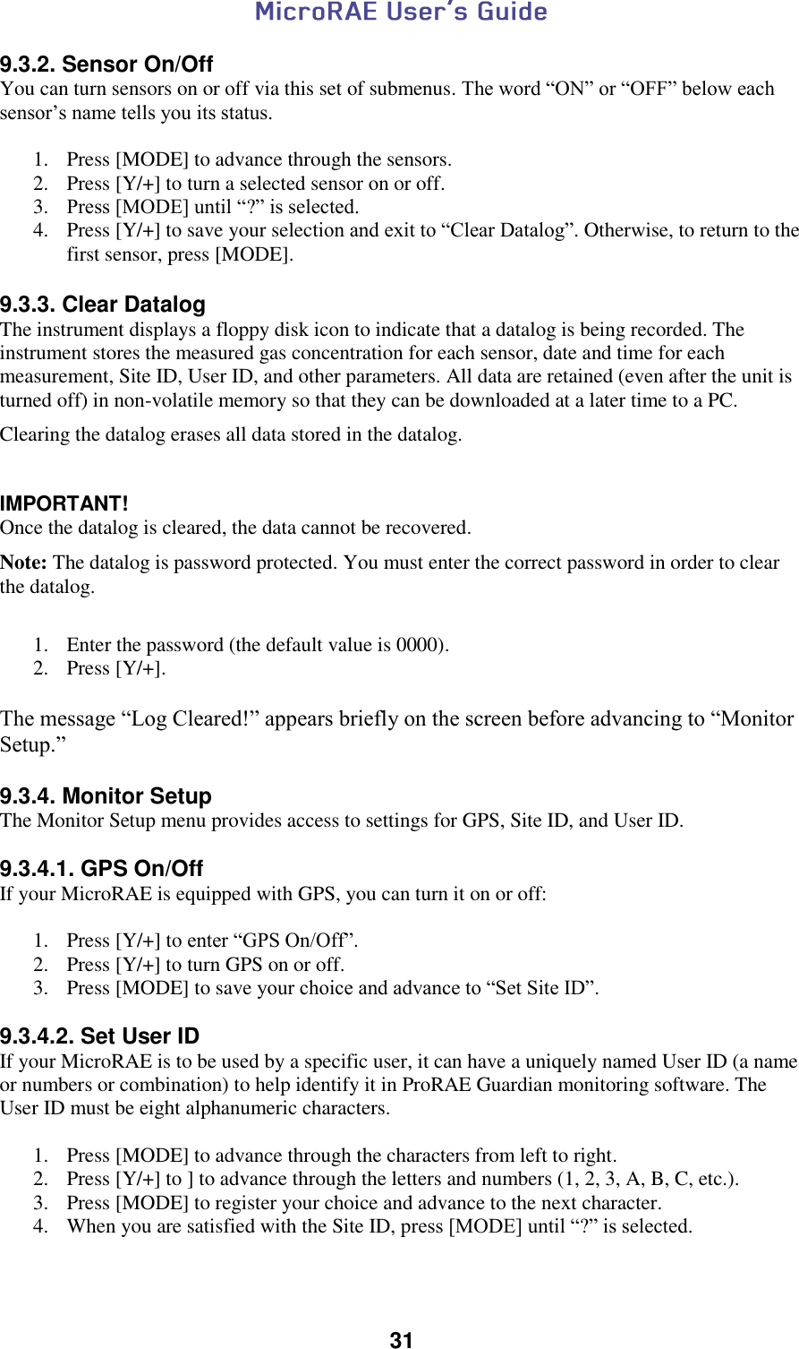  31  9.3.2. Sensor On/Off You can turn sensors on or off via this set of submenus. The word “ON” or “OFF” below each sensor’s name tells you its status.  1. Press [MODE] to advance through the sensors. 2. Press [Y/+] to turn a selected sensor on or off. 3. Press [MODE] until “?” is selected. 4. Press [Y/+] to save your selection and exit to “Clear Datalog”. Otherwise, to return to the first sensor, press [MODE].  9.3.3. Clear Datalog The instrument displays a floppy disk icon to indicate that a datalog is being recorded. The instrument stores the measured gas concentration for each sensor, date and time for each measurement, Site ID, User ID, and other parameters. All data are retained (even after the unit is turned off) in non-volatile memory so that they can be downloaded at a later time to a PC. Clearing the datalog erases all data stored in the datalog.  IMPORTANT! Once the datalog is cleared, the data cannot be recovered. Note: The datalog is password protected. You must enter the correct password in order to clear the datalog.   1. Enter the password (the default value is 0000). 2. Press [Y/+].  The message “Log Cleared!” appears briefly on the screen before advancing to “Monitor Setup.”  9.3.4. Monitor Setup The Monitor Setup menu provides access to settings for GPS, Site ID, and User ID.  9.3.4.1. GPS On/Off If your MicroRAE is equipped with GPS, you can turn it on or off:  1. Press [Y/+] to enter “GPS On/Off”. 2. Press [Y/+] to turn GPS on or off. 3. Press [MODE] to save your choice and advance to “Set Site ID”.  9.3.4.2. Set User ID If your MicroRAE is to be used by a specific user, it can have a uniquely named User ID (a name or numbers or combination) to help identify it in ProRAE Guardian monitoring software. The User ID must be eight alphanumeric characters.  1. Press [MODE] to advance through the characters from left to right. 2. Press [Y/+] to ] to advance through the letters and numbers (1, 2, 3, A, B, C, etc.). 3. Press [MODE] to register your choice and advance to the next character. 4. When you are satisfied with the Site ID, press [MODE] until “?” is selected.  