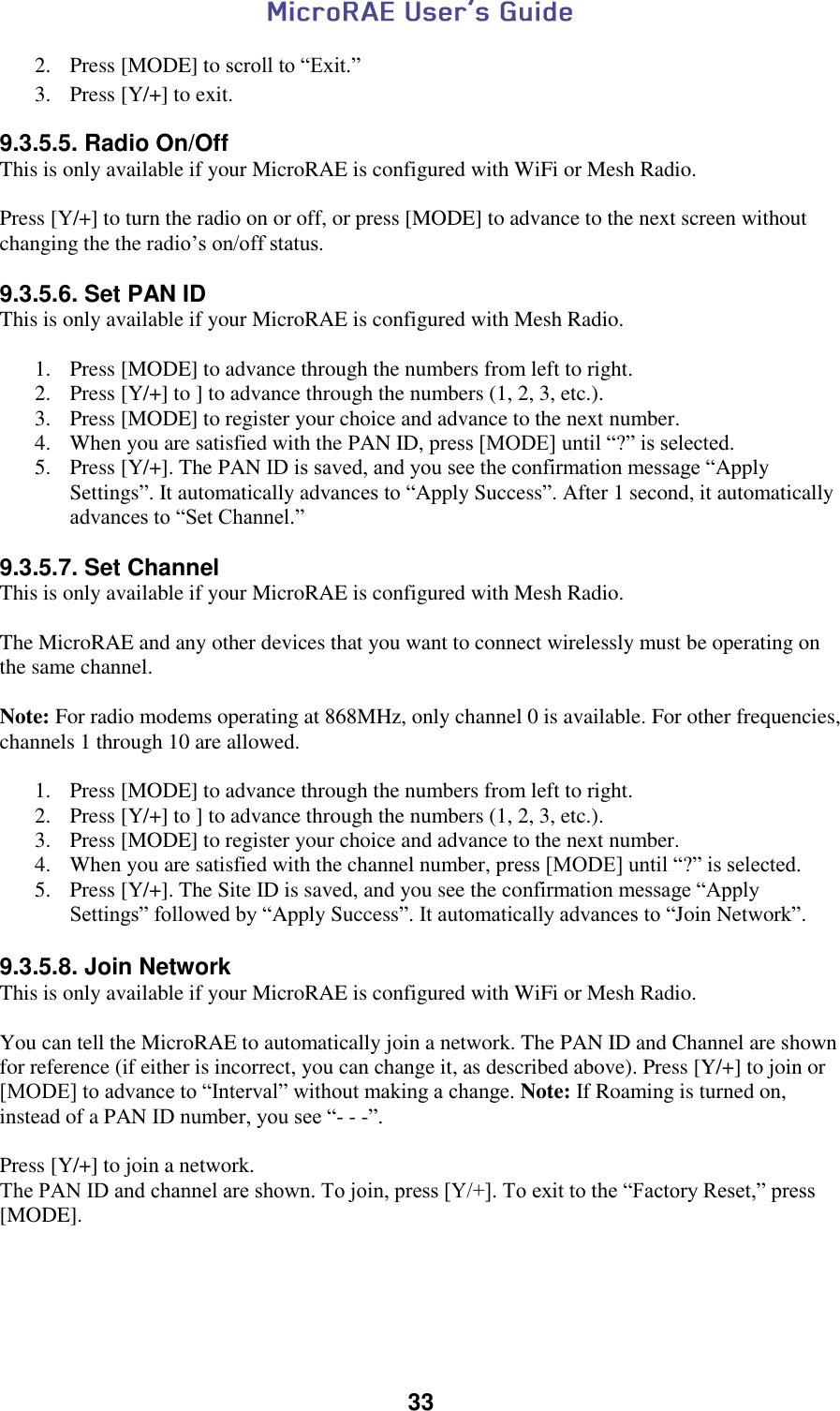  33  2. Press [MODE] to scroll to “Exit.” 3. Press [Y/+] to exit. 9.3.5.5. Radio On/Off This is only available if your MicroRAE is configured with WiFi or Mesh Radio.  Press [Y/+] to turn the radio on or off, or press [MODE] to advance to the next screen without changing the the radio’s on/off status.  9.3.5.6. Set PAN ID This is only available if your MicroRAE is configured with Mesh Radio.  1. Press [MODE] to advance through the numbers from left to right. 2. Press [Y/+] to ] to advance through the numbers (1, 2, 3, etc.). 3. Press [MODE] to register your choice and advance to the next number. 4. When you are satisfied with the PAN ID, press [MODE] until “?” is selected.  5. Press [Y/+]. The PAN ID is saved, and you see the confirmation message “Apply Settings”. It automatically advances to “Apply Success”. After 1 second, it automatically advances to “Set Channel.”  9.3.5.7. Set Channel This is only available if your MicroRAE is configured with Mesh Radio.  The MicroRAE and any other devices that you want to connect wirelessly must be operating on the same channel.  Note: For radio modems operating at 868MHz, only channel 0 is available. For other frequencies, channels 1 through 10 are allowed.  1. Press [MODE] to advance through the numbers from left to right. 2. Press [Y/+] to ] to advance through the numbers (1, 2, 3, etc.). 3. Press [MODE] to register your choice and advance to the next number. 4. When you are satisfied with the channel number, press [MODE] until “?” is selected.  5. Press [Y/+]. The Site ID is saved, and you see the confirmation message “Apply Settings” followed by “Apply Success”. It automatically advances to “Join Network”.  9.3.5.8. Join Network This is only available if your MicroRAE is configured with WiFi or Mesh Radio.  You can tell the MicroRAE to automatically join a network. The PAN ID and Channel are shown for reference (if either is incorrect, you can change it, as described above). Press [Y/+] to join or [MODE] to advance to “Interval” without making a change. Note: If Roaming is turned on, instead of a PAN ID number, you see “- - -”.  Press [Y/+] to join a network. The PAN ID and channel are shown. To join, press [Y/+]. To exit to the “Factory Reset,” press [MODE].     