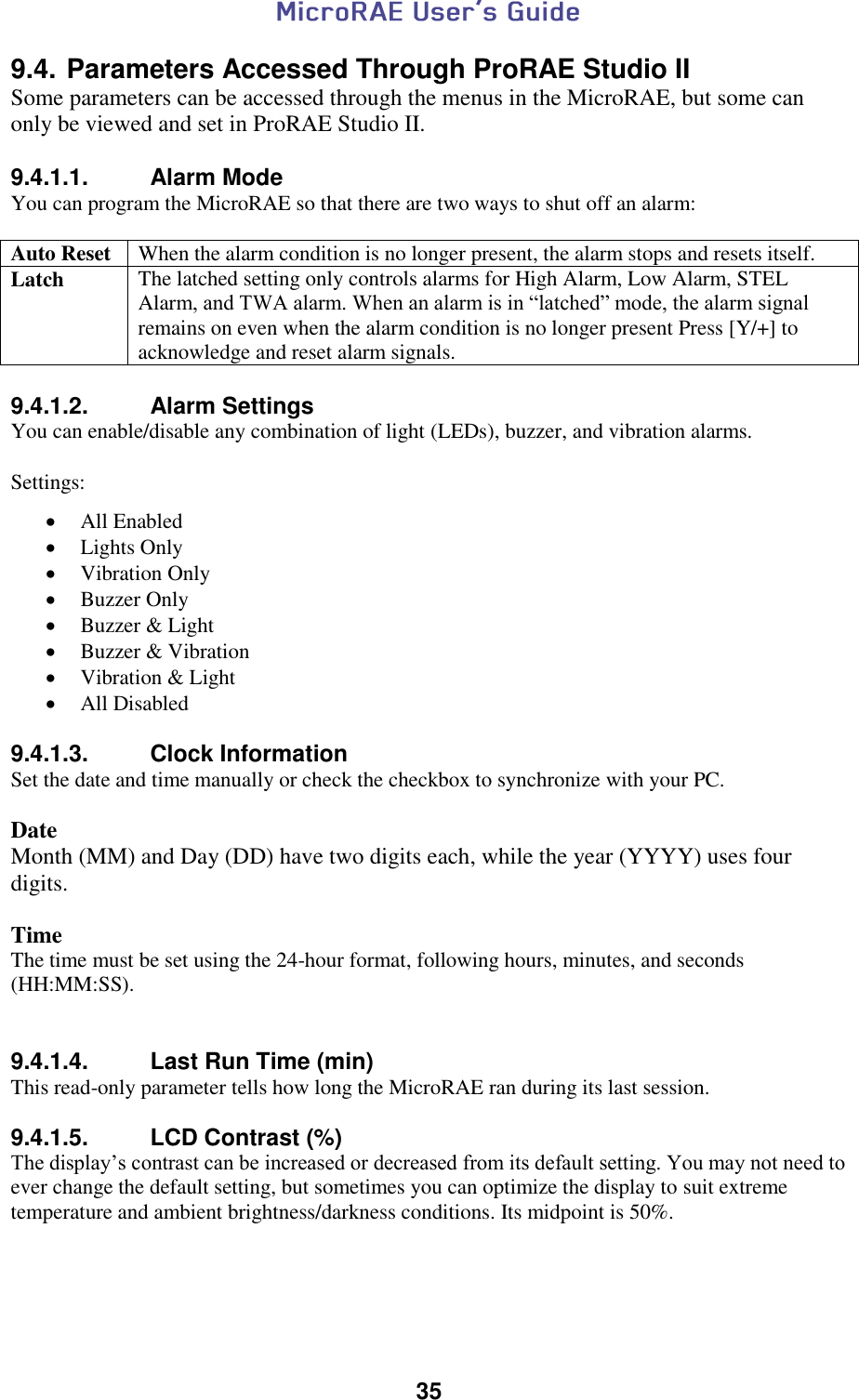  35  9.4. Parameters Accessed Through ProRAE Studio II Some parameters can be accessed through the menus in the MicroRAE, but some can only be viewed and set in ProRAE Studio II.  9.4.1.1.  Alarm Mode You can program the MicroRAE so that there are two ways to shut off an alarm:  Auto Reset When the alarm condition is no longer present, the alarm stops and resets itself. Latch The latched setting only controls alarms for High Alarm, Low Alarm, STEL Alarm, and TWA alarm. When an alarm is in “latched” mode, the alarm signal remains on even when the alarm condition is no longer present Press [Y/+] to acknowledge and reset alarm signals.  9.4.1.2.  Alarm Settings You can enable/disable any combination of light (LEDs), buzzer, and vibration alarms.  Settings:   All Enabled  Lights Only  Vibration Only  Buzzer Only  Buzzer &amp; Light  Buzzer &amp; Vibration  Vibration &amp; Light  All Disabled  9.4.1.3.  Clock Information Set the date and time manually or check the checkbox to synchronize with your PC.   Date  Month (MM) and Day (DD) have two digits each, while the year (YYYY) uses four digits.  Time The time must be set using the 24-hour format, following hours, minutes, and seconds (HH:MM:SS).   9.4.1.4.  Last Run Time (min) This read-only parameter tells how long the MicroRAE ran during its last session.  9.4.1.5.  LCD Contrast (%) The display’s contrast can be increased or decreased from its default setting. You may not need to ever change the default setting, but sometimes you can optimize the display to suit extreme temperature and ambient brightness/darkness conditions. Its midpoint is 50%.    