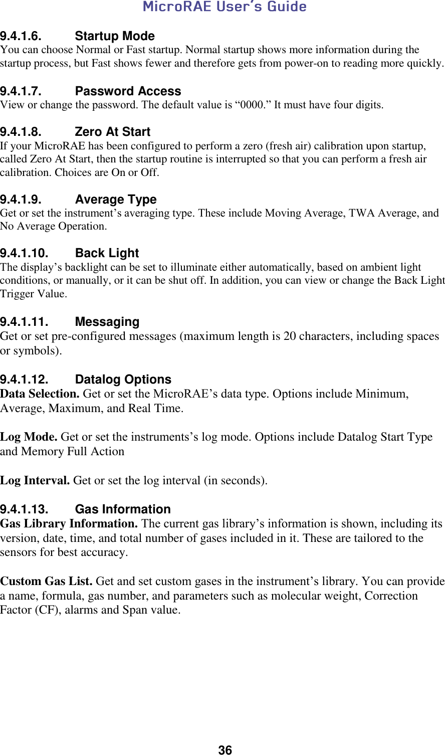  36  9.4.1.6.  Startup Mode You can choose Normal or Fast startup. Normal startup shows more information during the startup process, but Fast shows fewer and therefore gets from power-on to reading more quickly.  9.4.1.7.  Password Access View or change the password. The default value is “0000.” It must have four digits.  9.4.1.8.  Zero At Start If your MicroRAE has been configured to perform a zero (fresh air) calibration upon startup, called Zero At Start, then the startup routine is interrupted so that you can perform a fresh air calibration. Choices are On or Off.  9.4.1.9.  Average Type Get or set the instrument’s averaging type. These include Moving Average, TWA Average, and No Average Operation.  9.4.1.10.  Back Light The display’s backlight can be set to illuminate either automatically, based on ambient light conditions, or manually, or it can be shut off. In addition, you can view or change the Back Light Trigger Value.  9.4.1.11.  Messaging Get or set pre-configured messages (maximum length is 20 characters, including spaces or symbols).  9.4.1.12.  Datalog Options Data Selection. Get or set the MicroRAE’s data type. Options include Minimum, Average, Maximum, and Real Time.  Log Mode. Get or set the instruments’s log mode. Options include Datalog Start Type and Memory Full Action  Log Interval. Get or set the log interval (in seconds).  9.4.1.13.  Gas Information Gas Library Information. The current gas library’s information is shown, including its version, date, time, and total number of gases included in it. These are tailored to the sensors for best accuracy.  Custom Gas List. Get and set custom gases in the instrument’s library. You can provide a name, formula, gas number, and parameters such as molecular weight, Correction Factor (CF), alarms and Span value.    