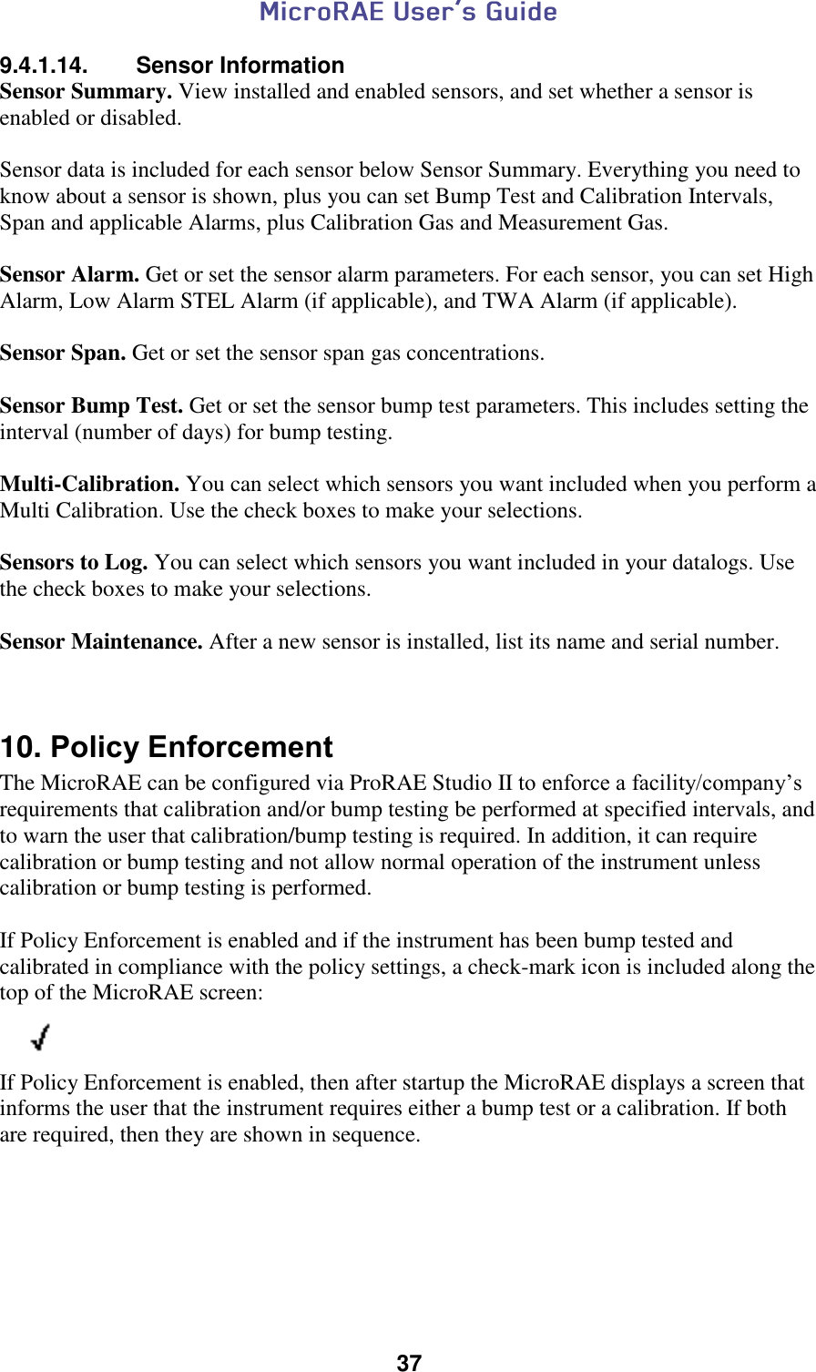  37  9.4.1.14.  Sensor Information Sensor Summary. View installed and enabled sensors, and set whether a sensor is enabled or disabled.  Sensor data is included for each sensor below Sensor Summary. Everything you need to know about a sensor is shown, plus you can set Bump Test and Calibration Intervals, Span and applicable Alarms, plus Calibration Gas and Measurement Gas.  Sensor Alarm. Get or set the sensor alarm parameters. For each sensor, you can set High Alarm, Low Alarm STEL Alarm (if applicable), and TWA Alarm (if applicable).  Sensor Span. Get or set the sensor span gas concentrations.  Sensor Bump Test. Get or set the sensor bump test parameters. This includes setting the interval (number of days) for bump testing.  Multi-Calibration. You can select which sensors you want included when you perform a Multi Calibration. Use the check boxes to make your selections.  Sensors to Log. You can select which sensors you want included in your datalogs. Use the check boxes to make your selections.  Sensor Maintenance. After a new sensor is installed, list its name and serial number.   10. Policy Enforcement  The MicroRAE can be configured via ProRAE Studio II to enforce a facility/company’s requirements that calibration and/or bump testing be performed at specified intervals, and to warn the user that calibration/bump testing is required. In addition, it can require calibration or bump testing and not allow normal operation of the instrument unless calibration or bump testing is performed.  If Policy Enforcement is enabled and if the instrument has been bump tested and calibrated in compliance with the policy settings, a check-mark icon is included along the top of the MicroRAE screen:          If Policy Enforcement is enabled, then after startup the MicroRAE displays a screen that informs the user that the instrument requires either a bump test or a calibration. If both are required, then they are shown in sequence.    