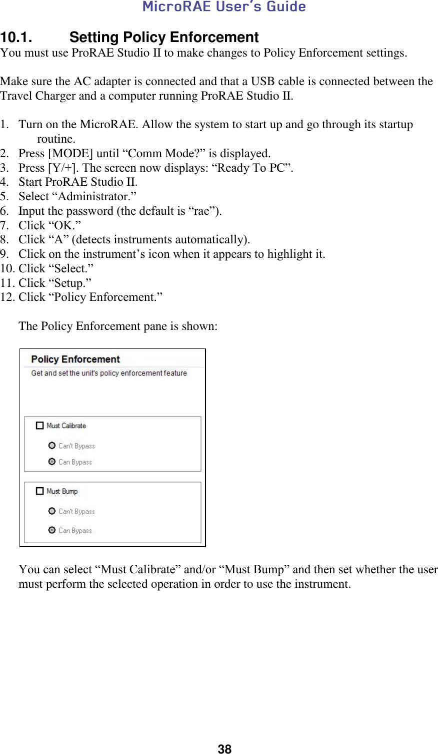  38  10.1.   Setting Policy Enforcement You must use ProRAE Studio II to make changes to Policy Enforcement settings.  Make sure the AC adapter is connected and that a USB cable is connected between the Travel Charger and a computer running ProRAE Studio II.  1. Turn on the MicroRAE. Allow the system to start up and go through its startup routine. 2. Press [MODE] until “Comm Mode?” is displayed. 3. Press [Y/+]. The screen now displays: “Ready To PC”. 4. Start ProRAE Studio II. 5. Select “Administrator.” 6. Input the password (the default is “rae”). 7. Click “OK.” 8. Click “A” (detects instruments automatically). 9. Click on the instrument’s icon when it appears to highlight it. 10. Click “Select.” 11. Click “Setup.” 12. Click “Policy Enforcement.”        The Policy Enforcement pane is shown:           You can select “Must Calibrate” and/or “Must Bump” and then set whether the user must perform the selected operation in order to use the instrument.     