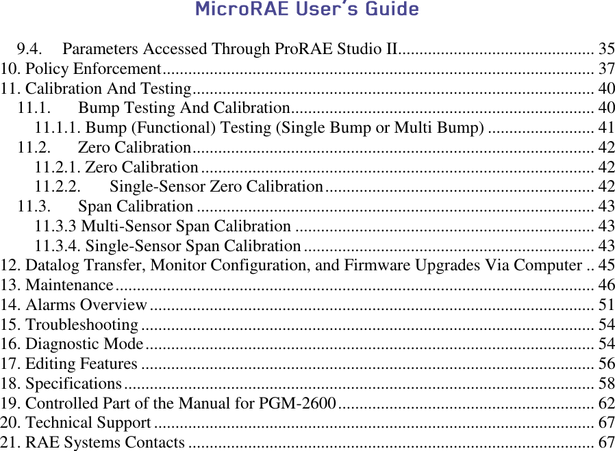   9.4. Parameters Accessed Through ProRAE Studio II.............................................. 35 10. Policy Enforcement ..................................................................................................... 37 11. Calibration And Testing .............................................................................................. 40 11.1. Bump Testing And Calibration ....................................................................... 40 11.1.1. Bump (Functional) Testing (Single Bump or Multi Bump) ......................... 41 11.2. Zero Calibration .............................................................................................. 42 11.2.1. Zero Calibration ............................................................................................ 42 11.2.2. Single-Sensor Zero Calibration ............................................................... 42 11.3. Span Calibration ............................................................................................. 43 11.3.3 Multi-Sensor Span Calibration ...................................................................... 43 11.3.4. Single-Sensor Span Calibration .................................................................... 43 12. Datalog Transfer, Monitor Configuration, and Firmware Upgrades Via Computer .. 45 13. Maintenance ................................................................................................................ 46 14. Alarms Overview ........................................................................................................ 51 15. Troubleshooting .......................................................................................................... 54 16. Diagnostic Mode ......................................................................................................... 54 17. Editing Features .......................................................................................................... 56 18. Specifications .............................................................................................................. 58 19. Controlled Part of the Manual for PGM-2600 ............................................................ 62 20. Technical Support ....................................................................................................... 67 21. RAE Systems Contacts ............................................................................................... 67    