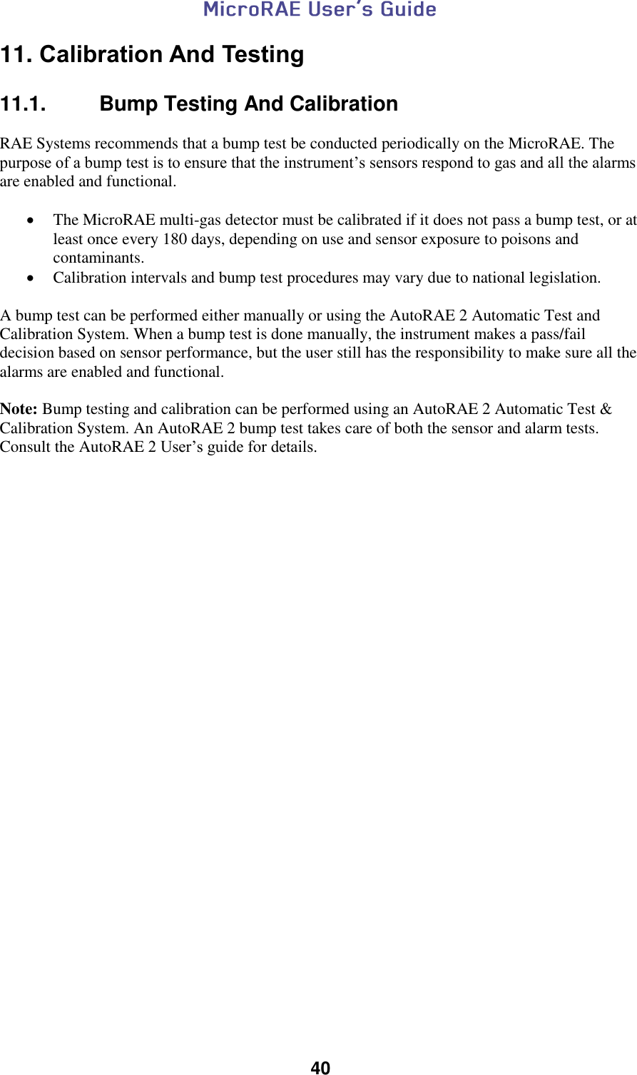  40  11. Calibration And Testing  11.1.   Bump Testing And Calibration  RAE Systems recommends that a bump test be conducted periodically on the MicroRAE. The purpose of a bump test is to ensure that the instrument’s sensors respond to gas and all the alarms are enabled and functional.    The MicroRAE multi-gas detector must be calibrated if it does not pass a bump test, or at least once every 180 days, depending on use and sensor exposure to poisons and contaminants.  Calibration intervals and bump test procedures may vary due to national legislation.   A bump test can be performed either manually or using the AutoRAE 2 Automatic Test and Calibration System. When a bump test is done manually, the instrument makes a pass/fail decision based on sensor performance, but the user still has the responsibility to make sure all the alarms are enabled and functional.   Note: Bump testing and calibration can be performed using an AutoRAE 2 Automatic Test &amp; Calibration System. An AutoRAE 2 bump test takes care of both the sensor and alarm tests. Consult the AutoRAE 2 User’s guide for details.    