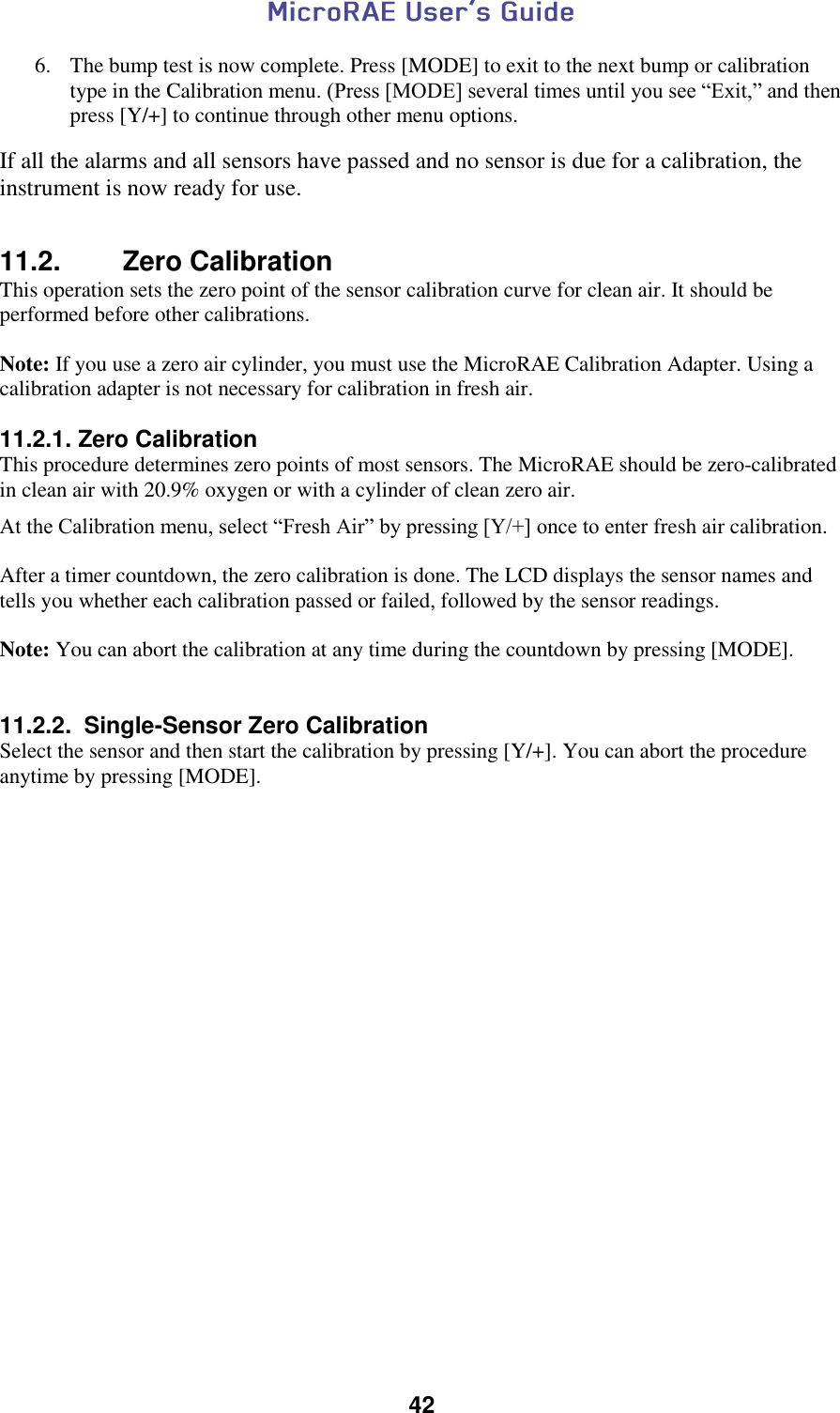  42  6. The bump test is now complete. Press [MODE] to exit to the next bump or calibration type in the Calibration menu. (Press [MODE] several times until you see “Exit,” and then press [Y/+] to continue through other menu options. If all the alarms and all sensors have passed and no sensor is due for a calibration, the instrument is now ready for use.  11.2.  Zero Calibration This operation sets the zero point of the sensor calibration curve for clean air. It should be performed before other calibrations.  Note: If you use a zero air cylinder, you must use the MicroRAE Calibration Adapter. Using a calibration adapter is not necessary for calibration in fresh air.  11.2.1. Zero Calibration  This procedure determines zero points of most sensors. The MicroRAE should be zero-calibrated in clean air with 20.9% oxygen or with a cylinder of clean zero air. At the Calibration menu, select “Fresh Air” by pressing [Y/+] once to enter fresh air calibration.   After a timer countdown, the zero calibration is done. The LCD displays the sensor names and tells you whether each calibration passed or failed, followed by the sensor readings.  Note: You can abort the calibration at any time during the countdown by pressing [MODE].   11.2.2.  Single-Sensor Zero Calibration  Select the sensor and then start the calibration by pressing [Y/+]. You can abort the procedure anytime by pressing [MODE].     