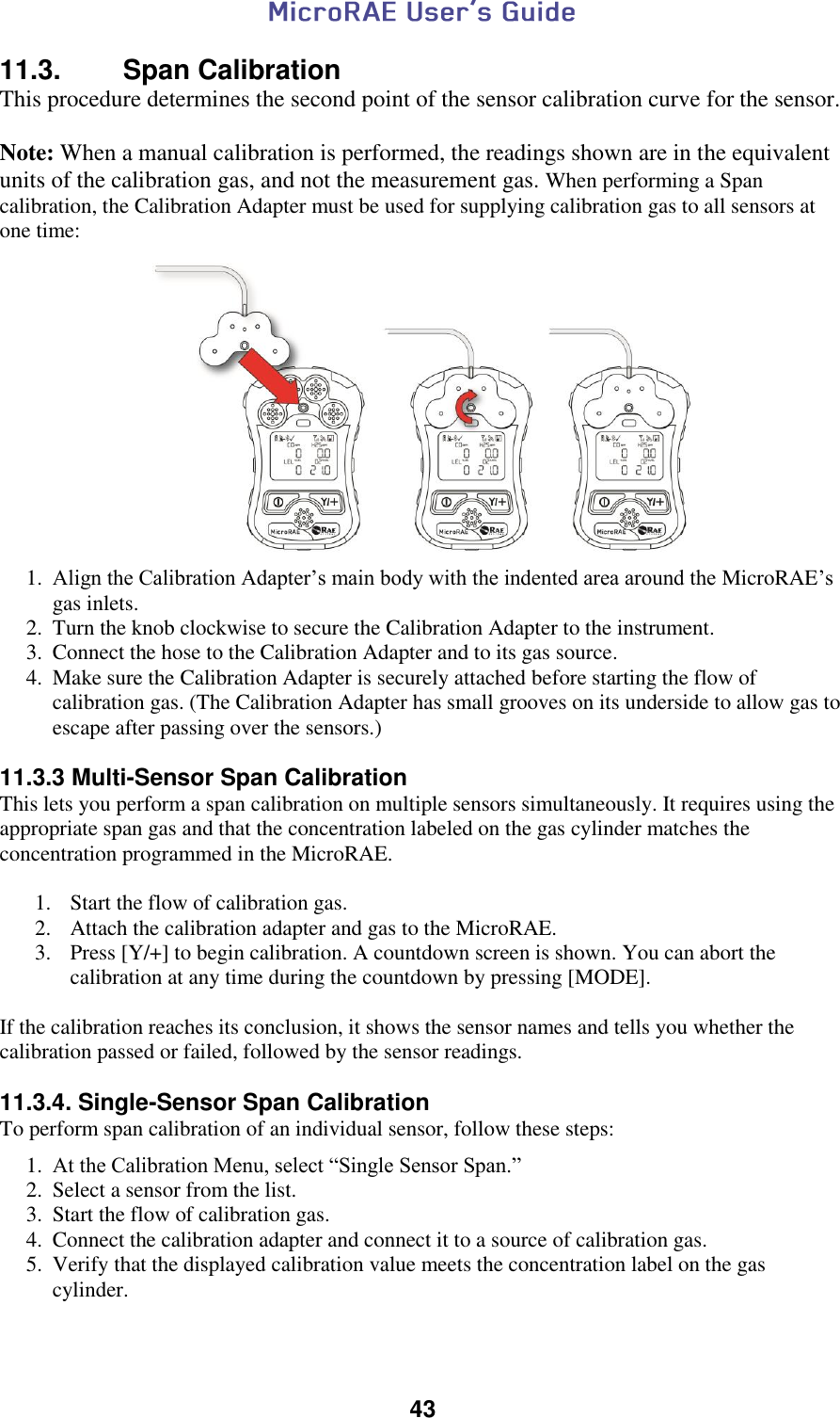  43  11.3.  Span Calibration This procedure determines the second point of the sensor calibration curve for the sensor.    Note: When a manual calibration is performed, the readings shown are in the equivalent units of the calibration gas, and not the measurement gas. When performing a Span calibration, the Calibration Adapter must be used for supplying calibration gas to all sensors at one time:   1. Align the Calibration Adapter’s main body with the indented area around the MicroRAE’s gas inlets. 2. Turn the knob clockwise to secure the Calibration Adapter to the instrument. 3. Connect the hose to the Calibration Adapter and to its gas source. 4. Make sure the Calibration Adapter is securely attached before starting the flow of calibration gas. (The Calibration Adapter has small grooves on its underside to allow gas to escape after passing over the sensors.)  11.3.3 Multi-Sensor Span Calibration This lets you perform a span calibration on multiple sensors simultaneously. It requires using the appropriate span gas and that the concentration labeled on the gas cylinder matches the concentration programmed in the MicroRAE.  1. Start the flow of calibration gas. 2. Attach the calibration adapter and gas to the MicroRAE. 3. Press [Y/+] to begin calibration. A countdown screen is shown. You can abort the calibration at any time during the countdown by pressing [MODE].  If the calibration reaches its conclusion, it shows the sensor names and tells you whether the calibration passed or failed, followed by the sensor readings.  11.3.4. Single-Sensor Span Calibration To perform span calibration of an individual sensor, follow these steps: 1. At the Calibration Menu, select “Single Sensor Span.” 2. Select a sensor from the list. 3. Start the flow of calibration gas. 4. Connect the calibration adapter and connect it to a source of calibration gas. 5. Verify that the displayed calibration value meets the concentration label on the gas cylinder. 