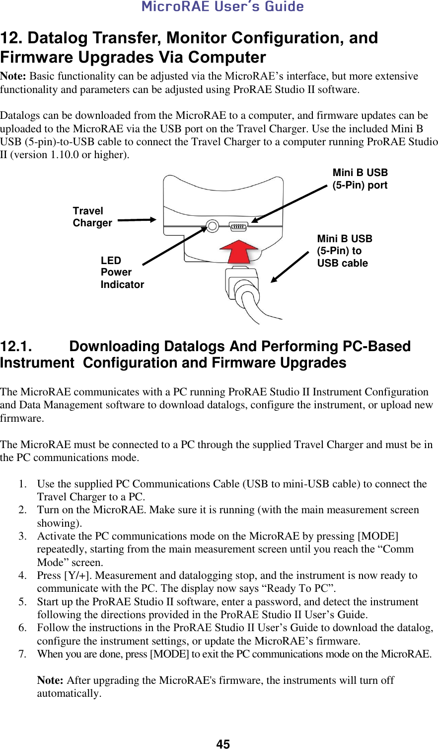  45  12. Datalog Transfer, Monitor Configuration, and Firmware Upgrades Via Computer Note: Basic functionality can be adjusted via the MicroRAE’s interface, but more extensive functionality and parameters can be adjusted using ProRAE Studio II software.  Datalogs can be downloaded from the MicroRAE to a computer, and firmware updates can be uploaded to the MicroRAE via the USB port on the Travel Charger. Use the included Mini B USB (5-pin)-to-USB cable to connect the Travel Charger to a computer running ProRAE Studio II (version 1.10.0 or higher).    12.1.   Downloading Datalogs And Performing PC-Based Instrument  Configuration and Firmware Upgrades  The MicroRAE communicates with a PC running ProRAE Studio II Instrument Configuration and Data Management software to download datalogs, configure the instrument, or upload new firmware.   The MicroRAE must be connected to a PC through the supplied Travel Charger and must be in the PC communications mode.  1. Use the supplied PC Communications Cable (USB to mini-USB cable) to connect the Travel Charger to a PC. 2. Turn on the MicroRAE. Make sure it is running (with the main measurement screen showing). 3. Activate the PC communications mode on the MicroRAE by pressing [MODE] repeatedly, starting from the main measurement screen until you reach the “Comm Mode” screen. 4. Press [Y/+]. Measurement and datalogging stop, and the instrument is now ready to communicate with the PC. The display now says “Ready To PC”. 5. Start up the ProRAE Studio II software, enter a password, and detect the instrument following the directions provided in the ProRAE Studio II User’s Guide. 6. Follow the instructions in the ProRAE Studio II User’s Guide to download the datalog, configure the instrument settings, or update the MicroRAE’s firmware. 7. When you are done, press [MODE] to exit the PC communications mode on the MicroRAE.   Note: After upgrading the MicroRAE&apos;s firmware, the instruments will turn off automatically. Mini B USB (5-Pin) to USB cable Travel Charger Mini B USB (5-Pin) port LED Power Indicator 