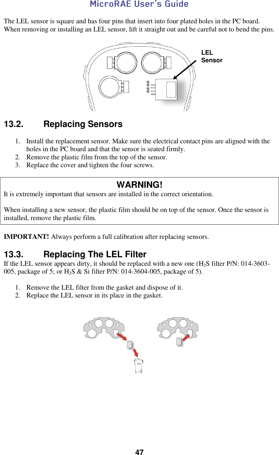  47  The LEL sensor is square and has four pins that insert into four plated holes in the PC board. When removing or installing an LEL sensor, lift it straight out and be careful not to bend the pins.    13.2.  Replacing Sensors   1. Install the replacement sensor. Make sure the electrical contact pins are aligned with the holes in the PC board and that the sensor is seated firmly. 2. Remove the plastic film from the top of the sensor. 3. Replace the cover and tighten the four screws.  WARNING! It is extremely important that sensors are installed in the correct orientation.  When installing a new sensor, the plastic film should be on top of the sensor. Once the sensor is installed, remove the plastic film.  IMPORTANT! Always perform a full calibration after replacing sensors.               13.3.  Replacing The LEL Filter If the LEL sensor appears dirty, it should be replaced with a new one (H2S filter P/N: 014-3603-005, package of 5; or H2S &amp; Si filter P/N: 014-3604-005, package of 5).  1. Remove the LEL filter from the gasket and dispose of it. 2. Replace the LEL sensor in its place in the gasket.                       LEL Sensor 