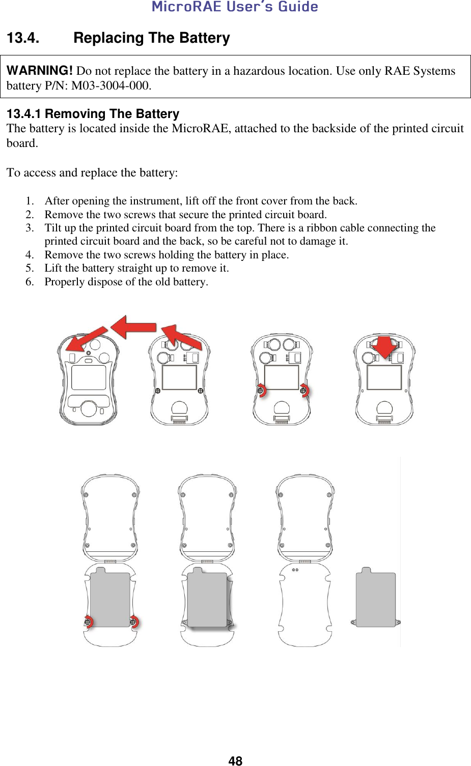  48  13.4.  Replacing The Battery   WARNING! Do not replace the battery in a hazardous location. Use only RAE Systems battery P/N: M03-3004-000.   13.4.1 Removing The Battery The battery is located inside the MicroRAE, attached to the backside of the printed circuit board.  To access and replace the battery:  1. After opening the instrument, lift off the front cover from the back. 2. Remove the two screws that secure the printed circuit board. 3. Tilt up the printed circuit board from the top. There is a ribbon cable connecting the printed circuit board and the back, so be careful not to damage it. 4. Remove the two screws holding the battery in place. 5. Lift the battery straight up to remove it. 6. Properly dispose of the old battery.         