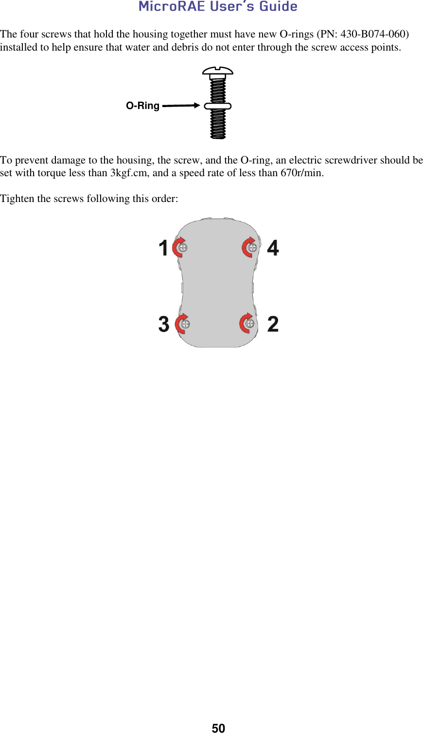  50  The four screws that hold the housing together must have new O-rings (PN: 430-B074-060) installed to help ensure that water and debris do not enter through the screw access points.    To prevent damage to the housing, the screw, and the O-ring, an electric screwdriver should be set with torque less than 3kgf.cm, and a speed rate of less than 670r/min.   Tighten the screws following this order:       O-Ring 
