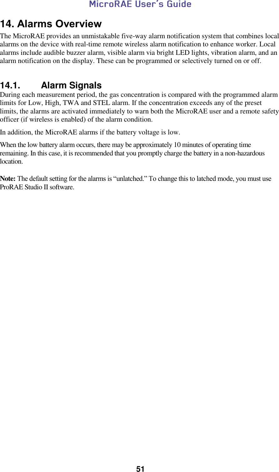  51  14. Alarms Overview The MicroRAE provides an unmistakable five-way alarm notification system that combines local alarms on the device with real-time remote wireless alarm notification to enhance worker. Local alarms include audible buzzer alarm, visible alarm via bright LED lights, vibration alarm, and an alarm notification on the display. These can be programmed or selectively turned on or off.   14.1.  Alarm Signals  During each measurement period, the gas concentration is compared with the programmed alarm limits for Low, High, TWA and STEL alarm. If the concentration exceeds any of the preset limits, the alarms are activated immediately to warn both the MicroRAE user and a remote safety officer (if wireless is enabled) of the alarm condition.   In addition, the MicroRAE alarms if the battery voltage is low.   When the low battery alarm occurs, there may be approximately 10 minutes of operating time remaining. In this case, it is recommended that you promptly charge the battery in a non-hazardous location.  Note: The default setting for the alarms is “unlatched.” To change this to latched mode, you must use ProRAE Studio II software.   