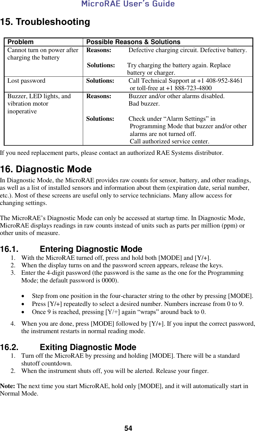  54  15. Troubleshooting  Problem Possible Reasons &amp; Solutions                Cannot turn on power after charging the battery Reasons:  Defective charging circuit. Defective battery.                      Solutions:  Try charging the battery again. Replace battery or charger. Lost password Solutions:  Call Technical Support at +1 408-952-8461 or toll-free at +1 888-723-4800 Buzzer, LED lights, and vibration motor inoperative Reasons:  Buzzer and/or other alarms disabled.  Bad buzzer.  Solutions:  Check under “Alarm Settings” in Programming Mode that buzzer and/or other alarms are not turned off. Call authorized service center.  If you need replacement parts, please contact an authorized RAE Systems distributor. 16. Diagnostic Mode In Diagnostic Mode, the MicroRAE provides raw counts for sensor, battery, and other readings, as well as a list of installed sensors and information about them (expiration date, serial number, etc.). Most of these screens are useful only to service technicians. Many allow access for changing settings.  The MicroRAE’s Diagnostic Mode can only be accessed at startup time. In Diagnostic Mode, MicroRAE displays readings in raw counts instead of units such as parts per million (ppm) or other units of measure.   16.1.   Entering Diagnostic Mode 1. With the MicroRAE turned off, press and hold both [MODE] and [Y/+]. 2. When the display turns on and the password screen appears, release the keys. 3. Enter the 4-digit password (the password is the same as the one for the Programming Mode; the default password is 0000).    Step from one position in the four-character string to the other by pressing [MODE].   Press [Y/+] repeatedly to select a desired number. Numbers increase from 0 to 9.   Once 9 is reached, pressing [Y/+] again “wraps” around back to 0.  4. When you are done, press [MODE] followed by [Y/+]. If you input the correct password, the instrument restarts in normal reading mode.  16.2.   Exiting Diagnostic Mode 1. Turn off the MicroRAE by pressing and holding [MODE]. There will be a standard shutoff countdown. 2. When the instrument shuts off, you will be alerted. Release your finger.  Note: The next time you start MicroRAE, hold only [MODE], and it will automatically start in Normal Mode.   