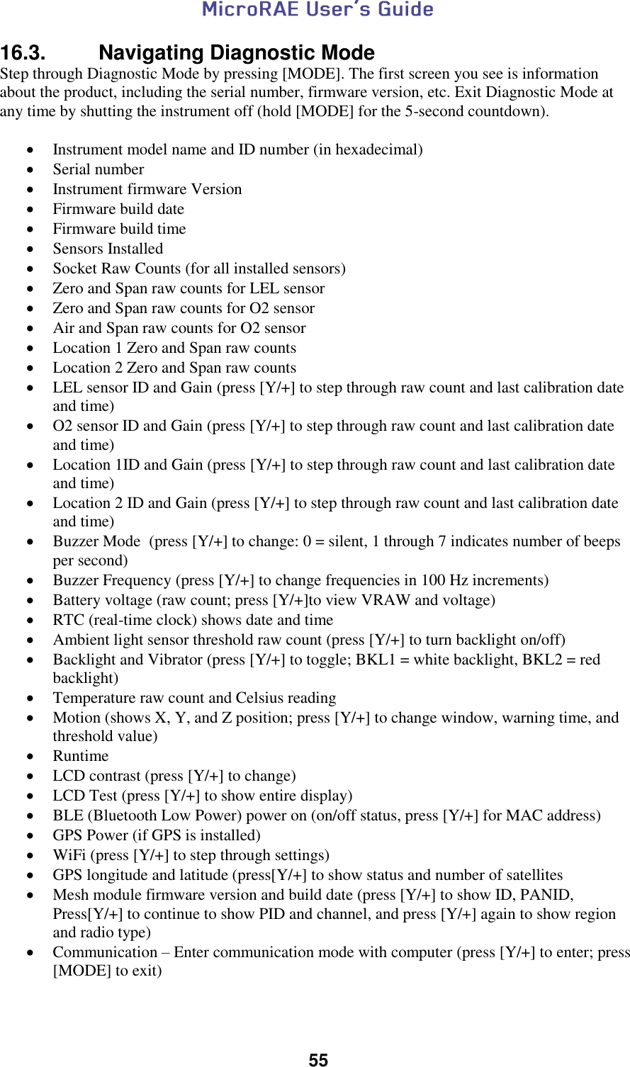  55  16.3.   Navigating Diagnostic Mode Step through Diagnostic Mode by pressing [MODE]. The first screen you see is information about the product, including the serial number, firmware version, etc. Exit Diagnostic Mode at any time by shutting the instrument off (hold [MODE] for the 5-second countdown).   Instrument model name and ID number (in hexadecimal)  Serial number  Instrument firmware Version  Firmware build date  Firmware build time  Sensors Installed  Socket Raw Counts (for all installed sensors)  Zero and Span raw counts for LEL sensor  Zero and Span raw counts for O2 sensor  Air and Span raw counts for O2 sensor  Location 1 Zero and Span raw counts  Location 2 Zero and Span raw counts  LEL sensor ID and Gain (press [Y/+] to step through raw count and last calibration date and time)  O2 sensor ID and Gain (press [Y/+] to step through raw count and last calibration date and time)  Location 1ID and Gain (press [Y/+] to step through raw count and last calibration date and time)  Location 2 ID and Gain (press [Y/+] to step through raw count and last calibration date and time)  Buzzer Mode  (press [Y/+] to change: 0 = silent, 1 through 7 indicates number of beeps per second)  Buzzer Frequency (press [Y/+] to change frequencies in 100 Hz increments)  Battery voltage (raw count; press [Y/+]to view VRAW and voltage)  RTC (real-time clock) shows date and time  Ambient light sensor threshold raw count (press [Y/+] to turn backlight on/off)  Backlight and Vibrator (press [Y/+] to toggle; BKL1 = white backlight, BKL2 = red backlight)  Temperature raw count and Celsius reading  Motion (shows X, Y, and Z position; press [Y/+] to change window, warning time, and threshold value)  Runtime  LCD contrast (press [Y/+] to change)  LCD Test (press [Y/+] to show entire display)  BLE (Bluetooth Low Power) power on (on/off status, press [Y/+] for MAC address)  GPS Power (if GPS is installed)  WiFi (press [Y/+] to step through settings)  GPS longitude and latitude (press[Y/+] to show status and number of satellites  Mesh module firmware version and build date (press [Y/+] to show ID, PANID, Press[Y/+] to continue to show PID and channel, and press [Y/+] again to show region and radio type)  Communication – Enter communication mode with computer (press [Y/+] to enter; press [MODE] to exit)  