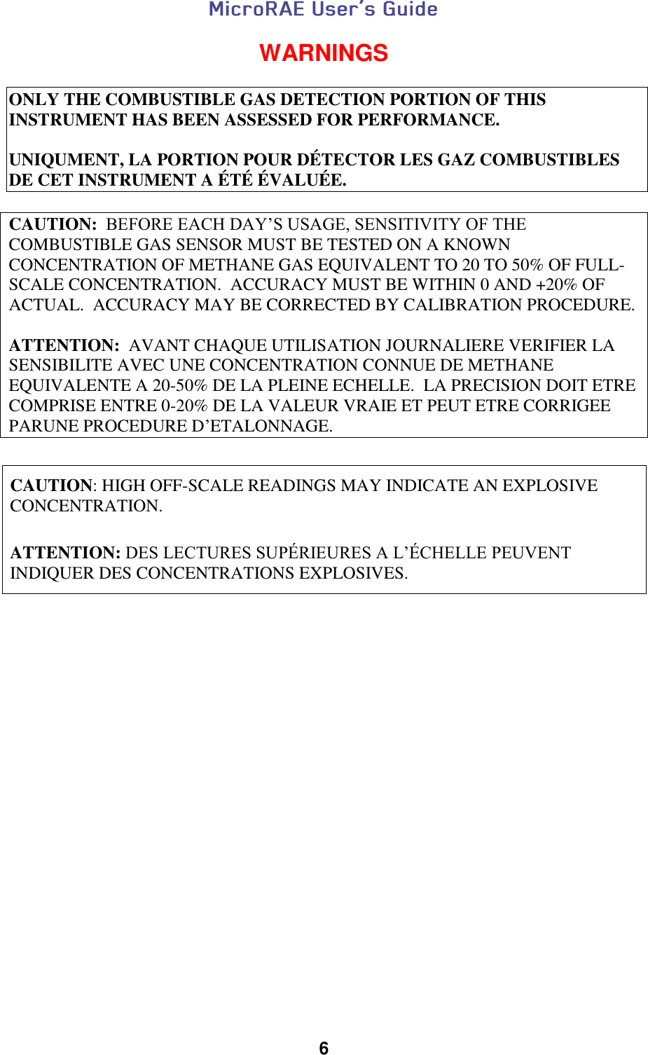  6  WARNINGS  ONLY THE COMBUSTIBLE GAS DETECTION PORTION OF THIS INSTRUMENT HAS BEEN ASSESSED FOR PERFORMANCE.  UNIQUMENT, LA PORTION POUR DÉTECTOR LES GAZ COMBUSTIBLES DE CET INSTRUMENT A ÉTÉ ÉVALUÉE.  CAUTION:  BEFORE EACH DAY’S USAGE, SENSITIVITY OF THE COMBUSTIBLE GAS SENSOR MUST BE TESTED ON A KNOWN CONCENTRATION OF METHANE GAS EQUIVALENT TO 20 TO 50% OF FULL-SCALE CONCENTRATION.  ACCURACY MUST BE WITHIN 0 AND +20% OF ACTUAL.  ACCURACY MAY BE CORRECTED BY CALIBRATION PROCEDURE.  ATTENTION:  AVANT CHAQUE UTILISATION JOURNALIERE VERIFIER LA SENSIBILITE AVEC UNE CONCENTRATION CONNUE DE METHANE EQUIVALENTE A 20-50% DE LA PLEINE ECHELLE.  LA PRECISION DOIT ETRE COMPRISE ENTRE 0-20% DE LA VALEUR VRAIE ET PEUT ETRE CORRIGEE PARUNE PROCEDURE D’ETALONNAGE.   CAUTION: HIGH OFF-SCALE READINGS MAY INDICATE AN EXPLOSIVE CONCENTRATION.        ATTENTION: DES LECTURES SUPÉRIEURES A L’ÉCHELLE PEUVENT INDIQUER DES CONCENTRATIONS EXPLOSIVES.       