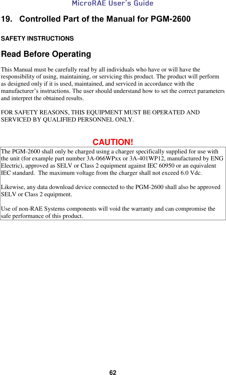  62  19.   Controlled Part of the Manual for PGM-2600  SAFETY INSTRUCTIONS  Read Before Operating  This Manual must be carefully read by all individuals who have or will have the responsibility of using, maintaining, or servicing this product. The product will perform as designed only if it is used, maintained, and serviced in accordance with the manufacturer’s instructions. The user should understand how to set the correct parameters and interpret the obtained results.    FOR SAFETY REASONS, THIS EQUIPMENT MUST BE OPERATED AND SERVICED BY QUALIFIED PERSONNEL ONLY.     CAUTION! The PGM-2600 shall only be charged using a charger specifically supplied for use with the unit (for example part number 3A-066WPxx or 3A-401WP12, manufactured by ENG Electric), approved as SELV or Class 2 equipment against IEC 60950 or an equivalent IEC standard.  The maximum voltage from the charger shall not exceed 6.0 Vdc.    Likewise, any data download device connected to the PGM-2600 shall also be approved SELV or Class 2 equipment.  Use of non-RAE Systems components will void the warranty and can compromise the safe performance of this product.    