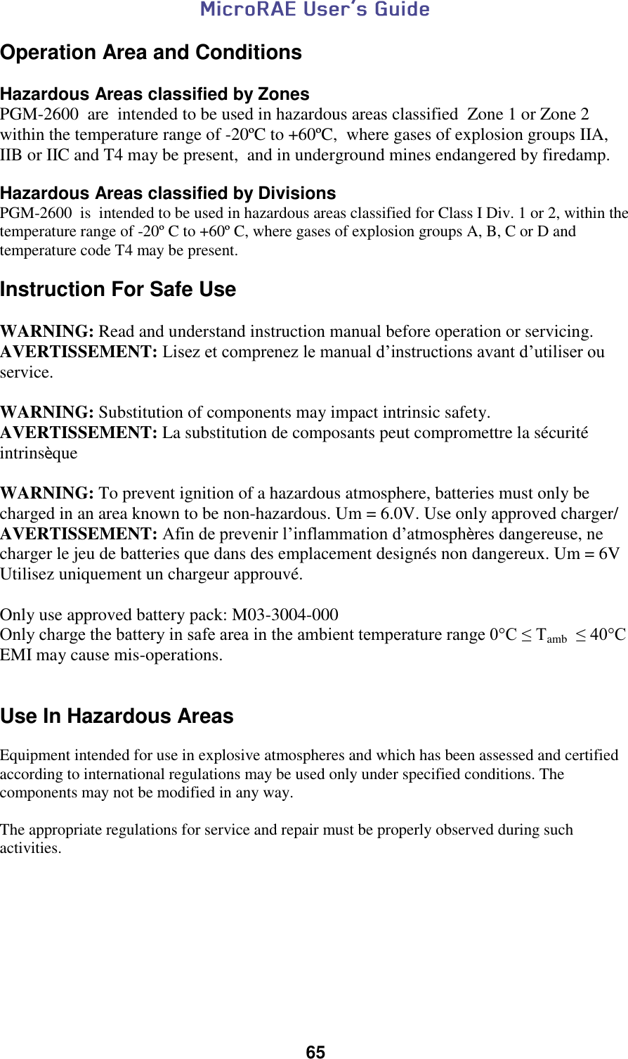  65  Operation Area and Conditions  Hazardous Areas classified by Zones PGM-2600  are  intended to be used in hazardous areas classified  Zone 1 or Zone 2 within the temperature range of -20ºC to +60ºC,  where gases of explosion groups IIA, IIB or IIC and T4 may be present,  and in underground mines endangered by firedamp.  Hazardous Areas classified by Divisions PGM-2600  is  intended to be used in hazardous areas classified for Class I Div. 1 or 2, within the temperature range of -20º C to +60º C, where gases of explosion groups A, B, C or D and temperature code T4 may be present.   Instruction For Safe Use  WARNING: Read and understand instruction manual before operation or servicing. AVERTISSEMENT: Lisez et comprenez le manual d’instructions avant d’utiliser ou service.  WARNING: Substitution of components may impact intrinsic safety. AVERTISSEMENT: La substitution de composants peut compromettre la sécurité intrinsèque  WARNING: To prevent ignition of a hazardous atmosphere, batteries must only be charged in an area known to be non-hazardous. Um = 6.0V. Use only approved charger/ AVERTISSEMENT: Afin de prevenir l’inflammation d’atmosphères dangereuse, ne charger le jeu de batteries que dans des emplacement designés non dangereux. Um = 6V Utilisez uniquement un chargeur approuvé.  Only use approved battery pack: M03-3004-000 Only charge the battery in safe area in the ambient temperature range 0°C ≤ Tamb  ≤ 40°C EMI may cause mis-operations.   Use In Hazardous Areas  Equipment intended for use in explosive atmospheres and which has been assessed and certified according to international regulations may be used only under specified conditions. The components may not be modified in any way.   The appropriate regulations for service and repair must be properly observed during such activities.     