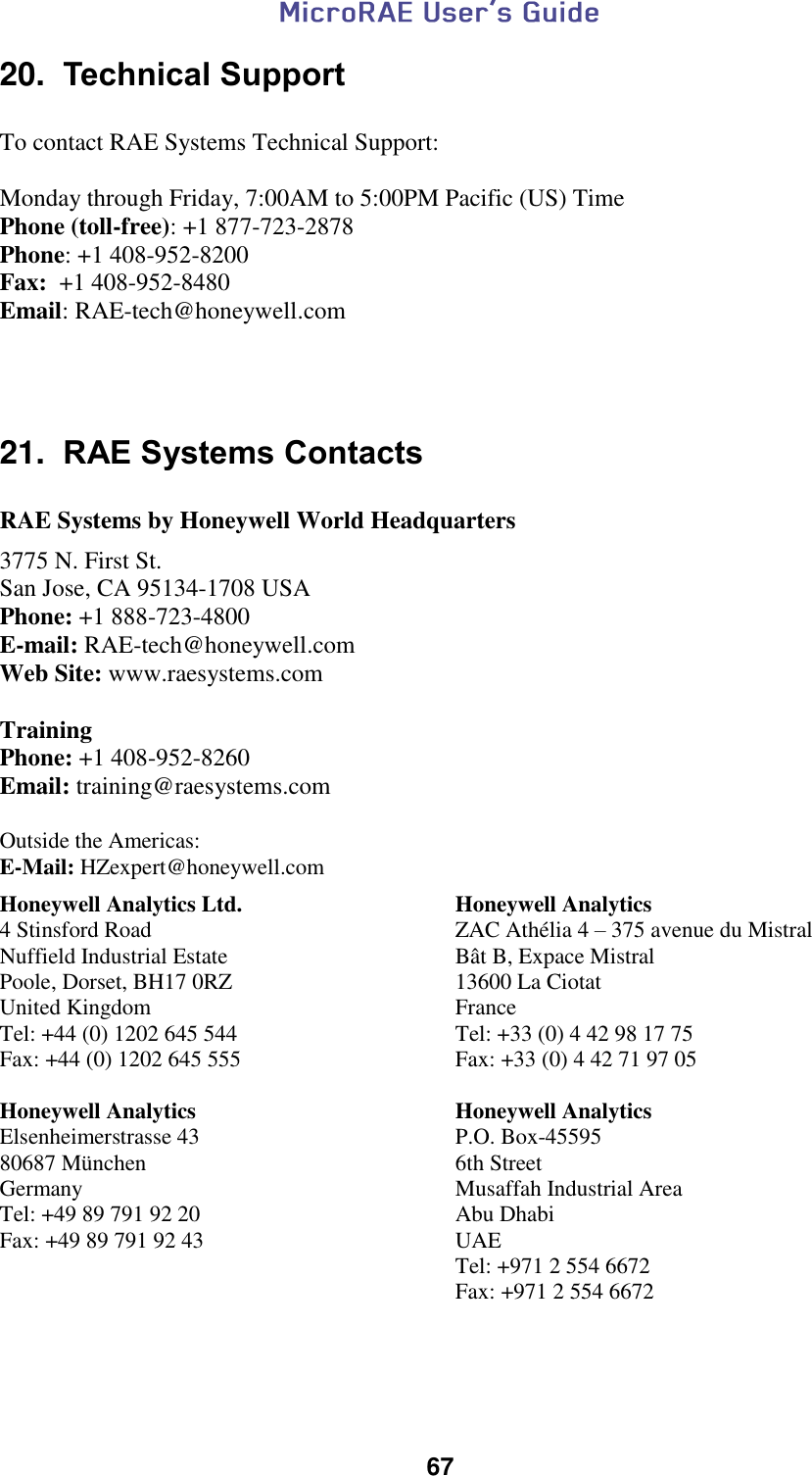  67  20.  Technical Support  To contact RAE Systems Technical Support:    Monday through Friday, 7:00AM to 5:00PM Pacific (US) Time  Phone (toll-free): +1 877-723-2878  Phone: +1 408-952-8200 Fax:  +1 408-952-8480 Email: RAE-tech@honeywell.com      21.  RAE Systems Contacts  RAE Systems by Honeywell World Headquarters  3775 N. First St.  San Jose, CA 95134-1708 USA  Phone: +1 888-723-4800  E-mail: RAE-tech@honeywell.com  Web Site: www.raesystems.com   Training Phone: +1 408-952-8260 Email: training@raesystems.com  Outside the Americas: E-Mail: HZexpert@honeywell.com  Honeywell Analytics Ltd. 4 Stinsford Road Nuffield Industrial Estate Poole, Dorset, BH17 0RZ United Kingdom Tel: +44 (0) 1202 645 544 Fax: +44 (0) 1202 645 555  Honeywell Analytics ZAC Athélia 4 – 375 avenue du Mistral Bât B, Expace Mistral 13600 La Ciotat France Tel: +33 (0) 4 42 98 17 75 Fax: +33 (0) 4 42 71 97 05 Honeywell Analytics Elsenheimerstrasse 43 80687 München Germany Tel: +49 89 791 92 20 Fax: +49 89 791 92 43 Honeywell Analytics P.O. Box-45595 6th Street Musaffah Industrial Area Abu Dhabi UAE Tel: +971 2 554 6672 Fax: +971 2 554 6672   