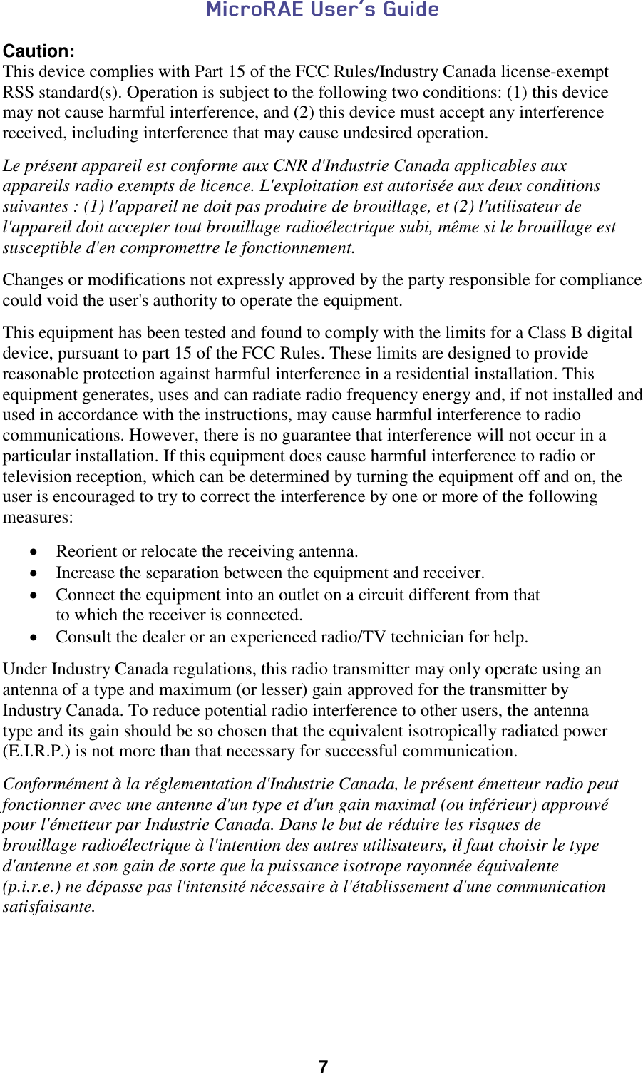  7  Caution: This device complies with Part 15 of the FCC Rules/Industry Canada license-exempt  RSS standard(s). Operation is subject to the following two conditions: (1) this device  may not cause harmful interference, and (2) this device must accept any interference  received, including interference that may cause undesired operation.  Le présent appareil est conforme aux CNR d&apos;Industrie Canada applicables aux  appareils radio exempts de licence. L&apos;exploitation est autorisée aux deux conditions  suivantes : (1) l&apos;appareil ne doit pas produire de brouillage, et (2) l&apos;utilisateur de  l&apos;appareil doit accepter tout brouillage radioélectrique subi, même si le brouillage est  susceptible d&apos;en compromettre le fonctionnement.  Changes or modifications not expressly approved by the party responsible for compliance could void the user&apos;s authority to operate the equipment.  This equipment has been tested and found to comply with the limits for a Class B digital device, pursuant to part 15 of the FCC Rules. These limits are designed to provide reasonable protection against harmful interference in a residential installation. This equipment generates, uses and can radiate radio frequency energy and, if not installed and  used in accordance with the instructions, may cause harmful interference to radio communications. However, there is no guarantee that interference will not occur in a particular installation. If this equipment does cause harmful interference to radio or television reception, which can be determined by turning the equipment off and on, the user is encouraged to try to correct the interference by one or more of the following  measures:   Reorient or relocate the receiving antenna.  Increase the separation between the equipment and receiver.  Connect the equipment into an outlet on a circuit different from that  to which the receiver is connected.  Consult the dealer or an experienced radio/TV technician for help.  Under Industry Canada regulations, this radio transmitter may only operate using an  antenna of a type and maximum (or lesser) gain approved for the transmitter by  Industry Canada. To reduce potential radio interference to other users, the antenna  type and its gain should be so chosen that the equivalent isotropically radiated power  (E.I.R.P.) is not more than that necessary for successful communication.   Conformément à la réglementation d&apos;Industrie Canada, le présent émetteur radio peut fonctionner avec une antenne d&apos;un type et d&apos;un gain maximal (ou inférieur) approuvé  pour l&apos;émetteur par Industrie Canada. Dans le but de réduire les risques de  brouillage radioélectrique à l&apos;intention des autres utilisateurs, il faut choisir le type  d&apos;antenne et son gain de sorte que la puissance isotrope rayonnée équivalente  (p.i.r.e.) ne dépasse pas l&apos;intensité nécessaire à l&apos;établissement d&apos;une communication  satisfaisante.    