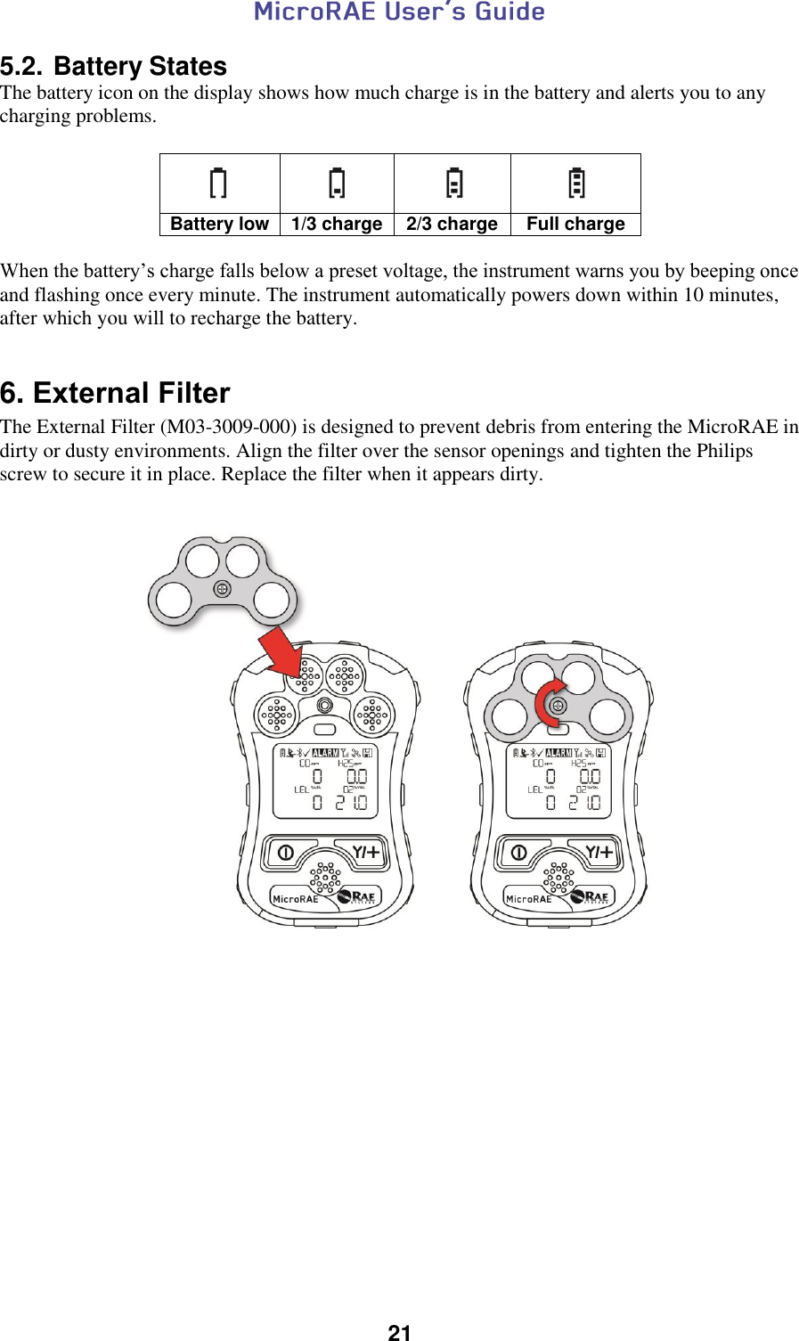  21  5.2. Battery States The battery icon on the display shows how much charge is in the battery and alerts you to any charging problems.      Battery low 1/3 charge 2/3 charge Full charge  When the battery’s charge falls below a preset voltage, the instrument warns you by beeping once and flashing once every minute. The instrument automatically powers down within 10 minutes, after which you will to recharge the battery.   6. External Filter The External Filter (M03-3009-000) is designed to prevent debris from entering the MicroRAE in dirty or dusty environments. Align the filter over the sensor openings and tighten the Philips screw to secure it in place. Replace the filter when it appears dirty.       