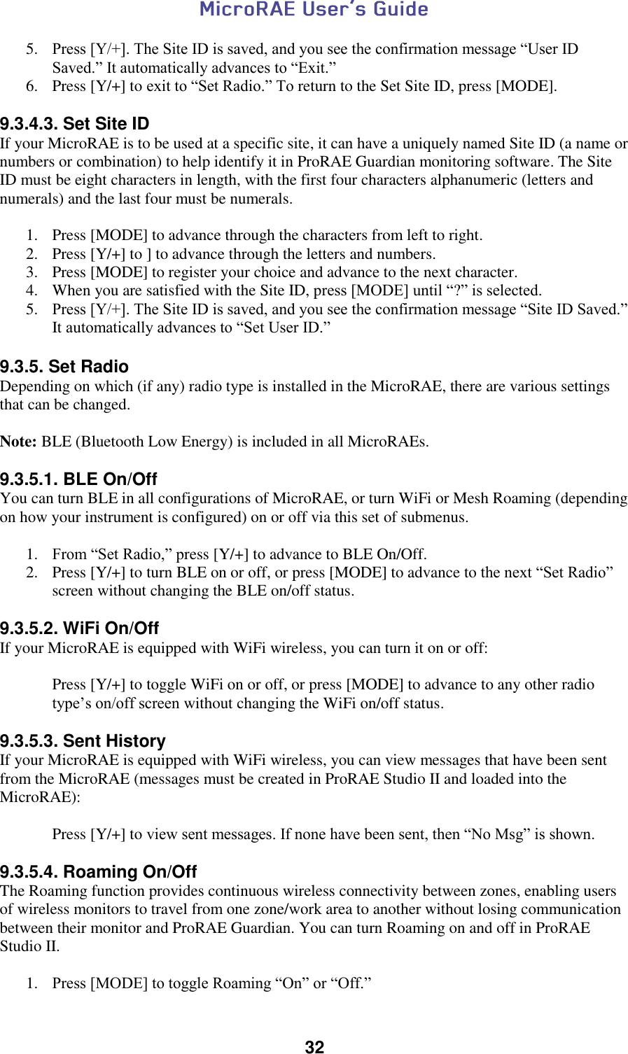  32  5. Press [Y/+]. The Site ID is saved, and you see the confirmation message “User ID Saved.” It automatically advances to “Exit.” 6. Press [Y/+] to exit to “Set Radio.” To return to the Set Site ID, press [MODE].  9.3.4.3. Set Site ID If your MicroRAE is to be used at a specific site, it can have a uniquely named Site ID (a name or numbers or combination) to help identify it in ProRAE Guardian monitoring software. The Site ID must be eight characters in length, with the first four characters alphanumeric (letters and numerals) and the last four must be numerals.  1. Press [MODE] to advance through the characters from left to right. 2. Press [Y/+] to ] to advance through the letters and numbers. 3. Press [MODE] to register your choice and advance to the next character. 4. When you are satisfied with the Site ID, press [MODE] until “?” is selected.  5. Press [Y/+]. The Site ID is saved, and you see the confirmation message “Site ID Saved.” It automatically advances to “Set User ID.”  9.3.5. Set Radio Depending on which (if any) radio type is installed in the MicroRAE, there are various settings that can be changed.   Note: BLE (Bluetooth Low Energy) is included in all MicroRAEs.  9.3.5.1. BLE On/Off You can turn BLE in all configurations of MicroRAE, or turn WiFi or Mesh Roaming (depending on how your instrument is configured) on or off via this set of submenus.   1. From “Set Radio,” press [Y/+] to advance to BLE On/Off. 2. Press [Y/+] to turn BLE on or off, or press [MODE] to advance to the next “Set Radio” screen without changing the BLE on/off status.  9.3.5.2. WiFi On/Off If your MicroRAE is equipped with WiFi wireless, you can turn it on or off:  Press [Y/+] to toggle WiFi on or off, or press [MODE] to advance to any other radio type’s on/off screen without changing the WiFi on/off status.  9.3.5.3. Sent History If your MicroRAE is equipped with WiFi wireless, you can view messages that have been sent from the MicroRAE (messages must be created in ProRAE Studio II and loaded into the MicroRAE):  Press [Y/+] to view sent messages. If none have been sent, then “No Msg” is shown.  9.3.5.4. Roaming On/Off The Roaming function provides continuous wireless connectivity between zones, enabling users of wireless monitors to travel from one zone/work area to another without losing communication between their monitor and ProRAE Guardian. You can turn Roaming on and off in ProRAE Studio II.  1. Press [MODE] to toggle Roaming “On” or “Off.” 