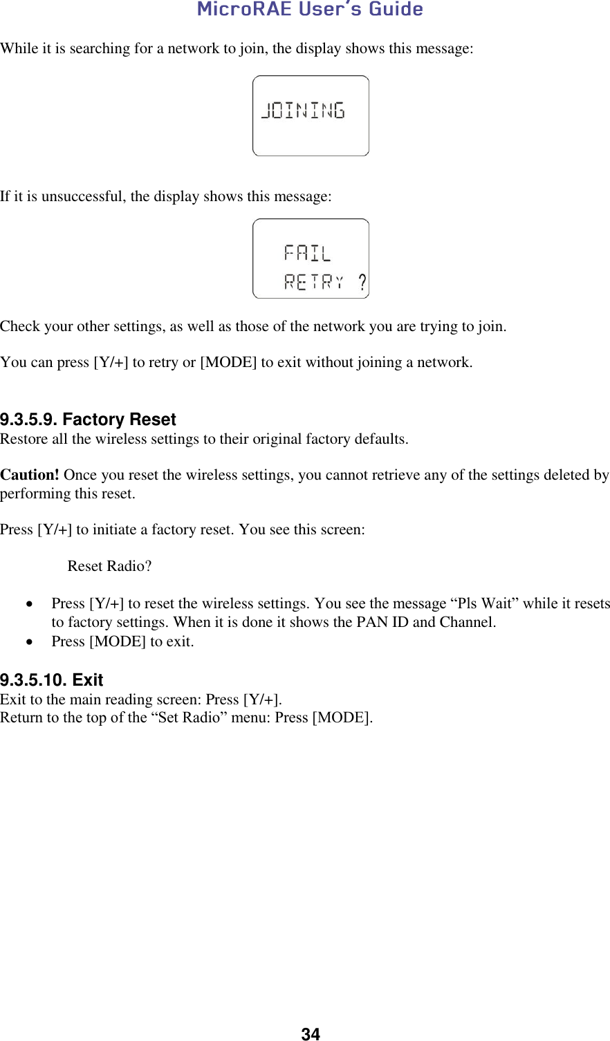  34  While it is searching for a network to join, the display shows this message:      If it is unsuccessful, the display shows this message:    Check your other settings, as well as those of the network you are trying to join.  You can press [Y/+] to retry or [MODE] to exit without joining a network.   9.3.5.9. Factory Reset Restore all the wireless settings to their original factory defaults.  Caution! Once you reset the wireless settings, you cannot retrieve any of the settings deleted by performing this reset.  Press [Y/+] to initiate a factory reset. You see this screen:      Reset Radio?   Press [Y/+] to reset the wireless settings. You see the message “Pls Wait” while it resets to factory settings. When it is done it shows the PAN ID and Channel.  Press [MODE] to exit.  9.3.5.10. Exit Exit to the main reading screen: Press [Y/+]. Return to the top of the “Set Radio” menu: Press [MODE].       