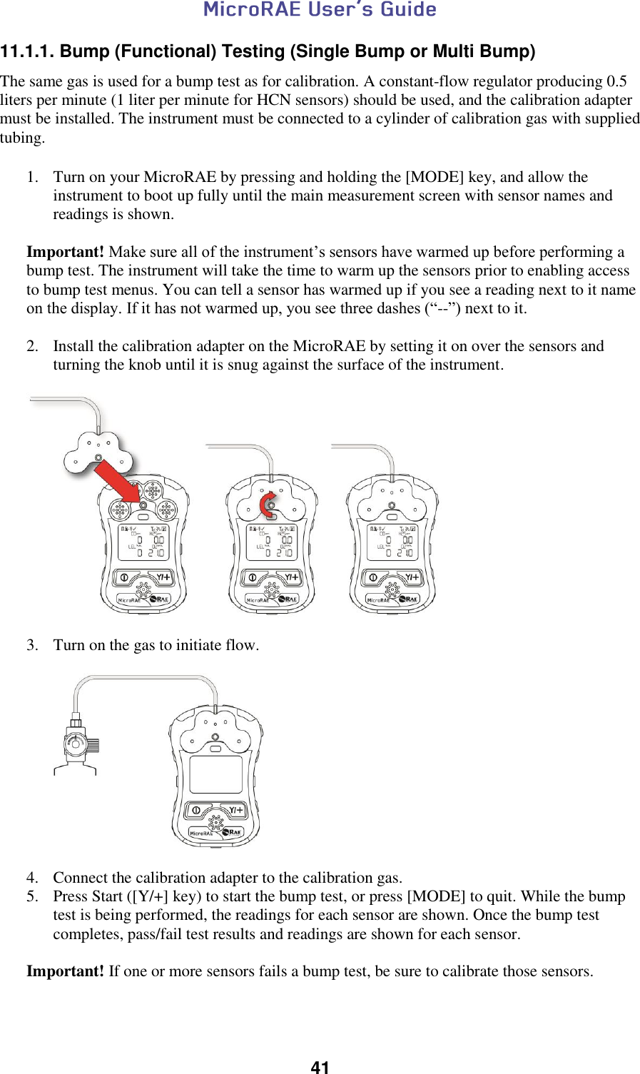  41  11.1.1. Bump (Functional) Testing (Single Bump or Multi Bump)  The same gas is used for a bump test as for calibration. A constant-flow regulator producing 0.5 liters per minute (1 liter per minute for HCN sensors) should be used, and the calibration adapter must be installed. The instrument must be connected to a cylinder of calibration gas with supplied tubing.   1. Turn on your MicroRAE by pressing and holding the [MODE] key, and allow the instrument to boot up fully until the main measurement screen with sensor names and readings is shown.  Important! Make sure all of the instrument’s sensors have warmed up before performing a bump test. The instrument will take the time to warm up the sensors prior to enabling access to bump test menus. You can tell a sensor has warmed up if you see a reading next to it name on the display. If it has not warmed up, you see three dashes (“--”) next to it.  2. Install the calibration adapter on the MicroRAE by setting it on over the sensors and turning the knob until it is snug against the surface of the instrument.    3. Turn on the gas to initiate flow.     4. Connect the calibration adapter to the calibration gas. 5. Press Start ([Y/+] key) to start the bump test, or press [MODE] to quit. While the bump test is being performed, the readings for each sensor are shown. Once the bump test completes, pass/fail test results and readings are shown for each sensor.   Important! If one or more sensors fails a bump test, be sure to calibrate those sensors. 