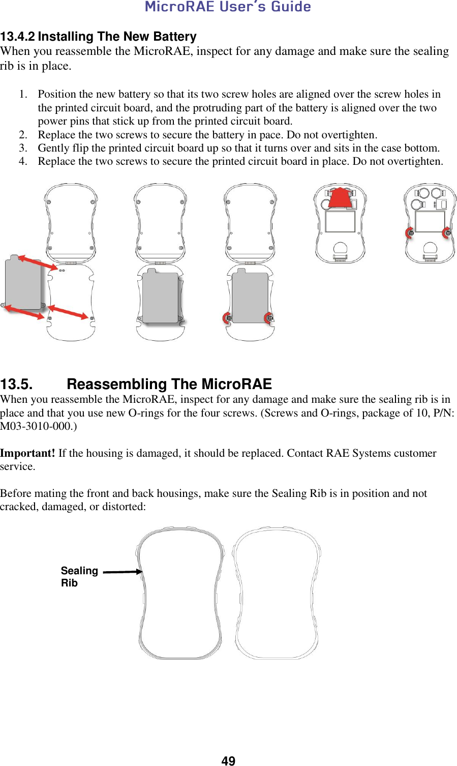  49  13.4.2 Installing The New Battery When you reassemble the MicroRAE, inspect for any damage and make sure the sealing rib is in place.  1. Position the new battery so that its two screw holes are aligned over the screw holes in the printed circuit board, and the protruding part of the battery is aligned over the two power pins that stick up from the printed circuit board. 2. Replace the two screws to secure the battery in pace. Do not overtighten. 3. Gently flip the printed circuit board up so that it turns over and sits in the case bottom. 4. Replace the two screws to secure the printed circuit board in place. Do not overtighten.     13.5.  Reassembling The MicroRAE When you reassemble the MicroRAE, inspect for any damage and make sure the sealing rib is in place and that you use new O-rings for the four screws. (Screws and O-rings, package of 10, P/N: M03-3010-000.)  Important! If the housing is damaged, it should be replaced. Contact RAE Systems customer service.  Before mating the front and back housings, make sure the Sealing Rib is in position and not cracked, damaged, or distorted:       Sealing Rib 