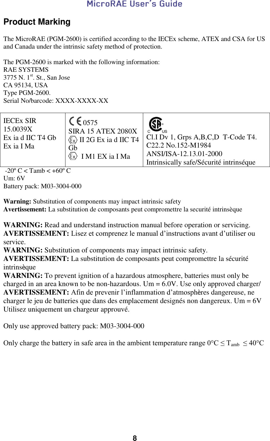  8  Product Marking  The MicroRAE (PGM-2600) is certified according to the IECEx scheme, ATEX and CSA for US and Canada under the intrinsic safety method of protection.   The PGM-2600 is marked with the following information: RAE SYSTEMS  3775 N. 1st. St., San Jose CA 95134, USA Type PGM-2600. Serial No/barcode: XXXX-XXXX-XX   IECEx SIR 15.0039X Ex ia d IIC T4 Gb Ex ia I Ma   0575 SIRA 15 ATEX 2080X       II 2G Ex ia d IIC T4 Gb        I M1 EX ia I Ma   Cl.I Dv 1, Grps A,B,C,D  T-Code T4. C22.2 No.152-M1984 ANSI/ISA-12.13.01-2000 Intrinsically safe/Sécurité intrinséque  -20º C &lt; Tamb &lt; +60º C Um: 6V Battery pack: M03-3004-000  Warning: Substitution of components may impact intrinsic safety   Avertissement: La substitution de composants peut compromettre la securité intrinsèque  WARNING: Read and understand instruction manual before operation or servicing. AVERTISSEMENT: Lisez et comprenez le manual d’instructions avant d’utiliser ou service. WARNING: Substitution of components may impact intrinsic safety. AVERTISSEMENT: La substitution de composants peut compromettre la sécurité intrinsèque WARNING: To prevent ignition of a hazardous atmosphere, batteries must only be charged in an area known to be non-hazardous. Um = 6.0V. Use only approved charger/ AVERTISSEMENT: Afin de prevenir l’inflammation d’atmosphères dangereuse, ne charger le jeu de batteries que dans des emplacement designés non dangereux. Um = 6V Utilisez uniquement un chargeur approuvé.  Only use approved battery pack: M03-3004-000  Only charge the battery in safe area in the ambient temperature range 0°C ≤ Tamb  ≤ 40°C     