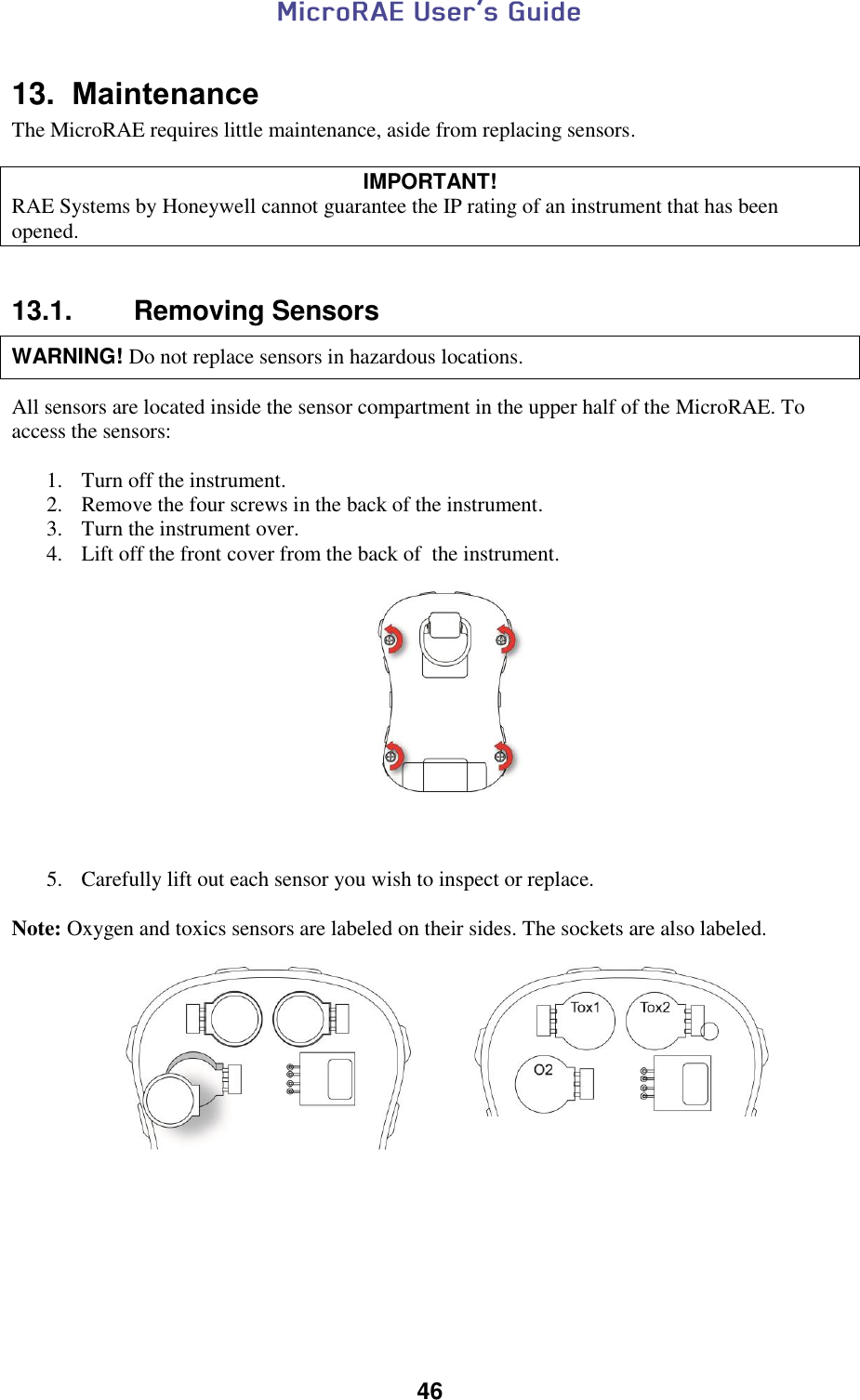  46  13.  Maintenance The MicroRAE requires little maintenance, aside from replacing sensors.  IMPORTANT! RAE Systems by Honeywell cannot guarantee the IP rating of an instrument that has been opened.   13.1.  Removing Sensors   WARNING! Do not replace sensors in hazardous locations.   All sensors are located inside the sensor compartment in the upper half of the MicroRAE. To access the sensors:  1. Turn off the instrument. 2. Remove the four screws in the back of the instrument. 3. Turn the instrument over. 4. Lift off the front cover from the back of  the instrument.                 5. Carefully lift out each sensor you wish to inspect or replace.   Note: Oxygen and toxics sensors are labeled on their sides. The sockets are also labeled.                                  