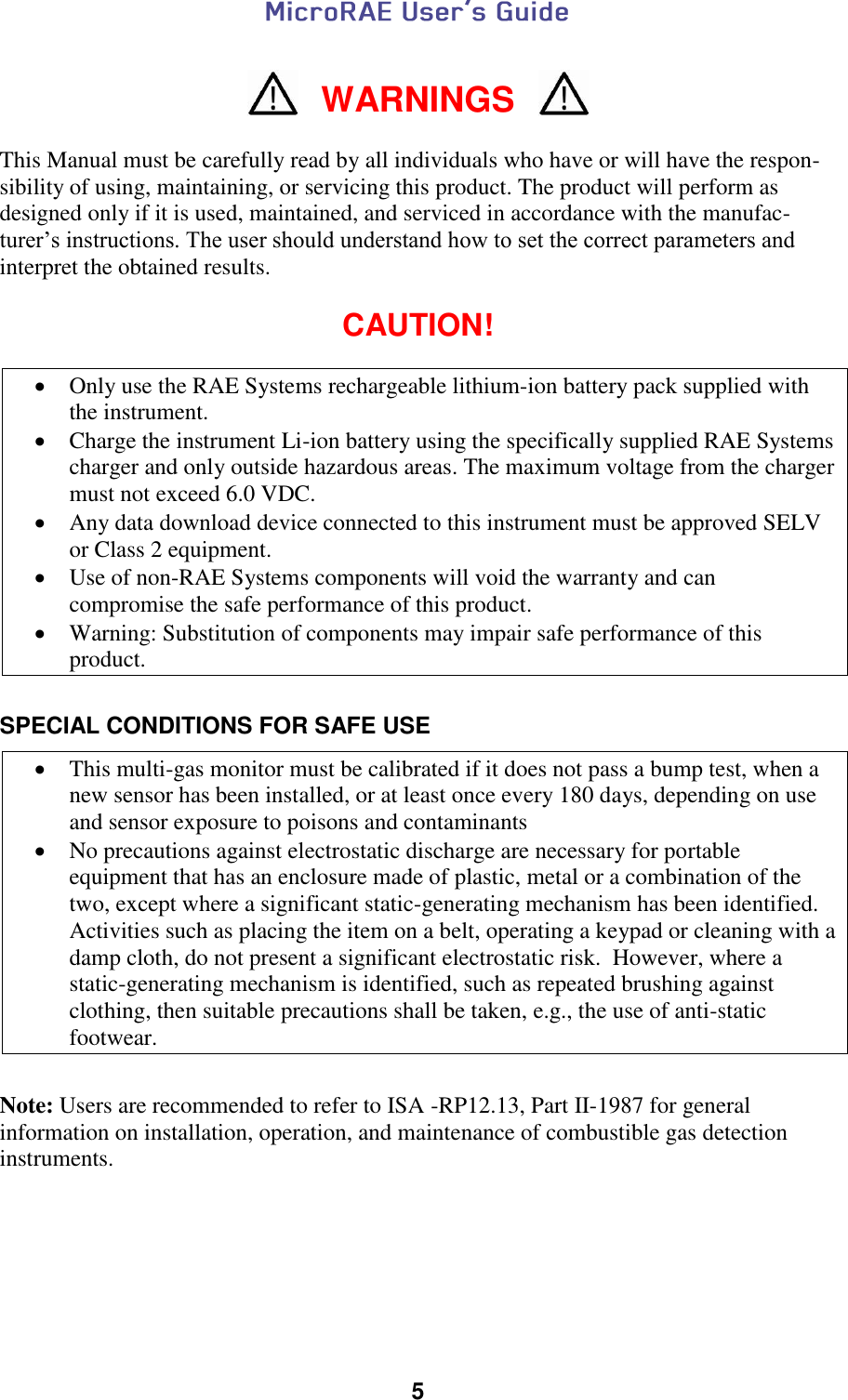  5   WARNINGS  This Manual must be carefully read by all individuals who have or will have the respon-sibility of using, maintaining, or servicing this product. The product will perform as designed only if it is used, maintained, and serviced in accordance with the manufac-turer’s instructions. The user should understand how to set the correct parameters and interpret the obtained results.  CAUTION!   Only use the RAE Systems rechargeable lithium-ion battery pack supplied with the instrument.   Charge the instrument Li-ion battery using the specifically supplied RAE Systems charger and only outside hazardous areas. The maximum voltage from the charger must not exceed 6.0 VDC.  Any data download device connected to this instrument must be approved SELV or Class 2 equipment.  Use of non-RAE Systems components will void the warranty and can compromise the safe performance of this product.  Warning: Substitution of components may impair safe performance of this product.  SPECIAL CONDITIONS FOR SAFE USE   This multi-gas monitor must be calibrated if it does not pass a bump test, when a new sensor has been installed, or at least once every 180 days, depending on use and sensor exposure to poisons and contaminants  No precautions against electrostatic discharge are necessary for portable equipment that has an enclosure made of plastic, metal or a combination of the two, except where a significant static-generating mechanism has been identified.  Activities such as placing the item on a belt, operating a keypad or cleaning with a damp cloth, do not present a significant electrostatic risk.  However, where a static-generating mechanism is identified, such as repeated brushing against clothing, then suitable precautions shall be taken, e.g., the use of anti-static footwear.  Note: Users are recommended to refer to ISA -RP12.13, Part II-1987 for general information on installation, operation, and maintenance of combustible gas detection instruments.       