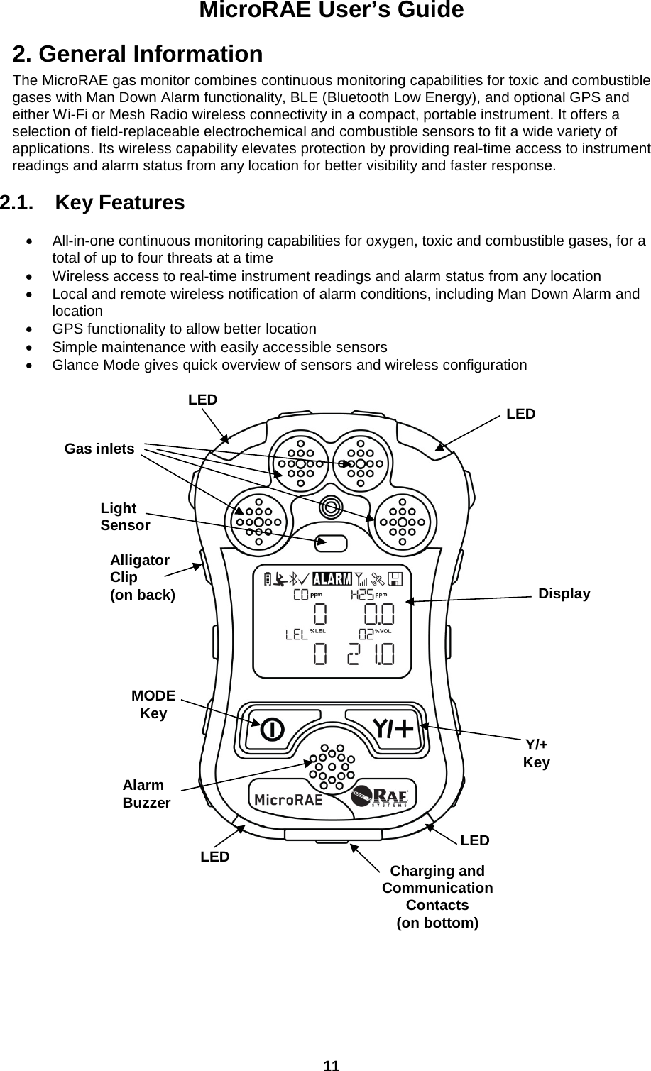 MicroRAE User’s Guide  11  2. General Information The MicroRAE gas monitor combines continuous monitoring capabilities for toxic and combustible gases with Man Down Alarm functionality, BLE (Bluetooth Low Energy), and optional GPS and either Wi-Fi or Mesh Radio wireless connectivity in a compact, portable instrument. It offers a selection of field-replaceable electrochemical and combustible sensors to fit a wide variety of applications. Its wireless capability elevates protection by providing real-time access to instrument readings and alarm status from any location for better visibility and faster response.  2.1. Key Features  • All-in-one continuous monitoring capabilities for oxygen, toxic and combustible gases, for a total of up to four threats at a time • Wireless access to real-time instrument readings and alarm status from any location • Local and remote wireless notification of alarm conditions, including Man Down Alarm and location • GPS functionality to allow better location • Simple maintenance with easily accessible sensors • Glance Mode gives quick overview of sensors and wireless configuration                                                                            Gas inlets Display MODE Key Y/+ Key Alarm Buzzer LED LED LED LED Alligator Clip (on back) Charging and Communication Contacts (on bottom) Light Sensor 