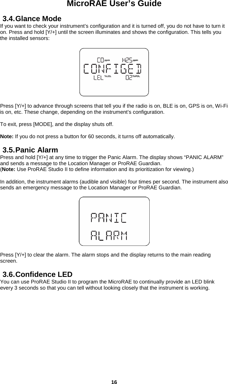 MicroRAE User’s Guide  16  3.4. Glance Mode If you want to check your instrument’s configuration and it is turned off, you do not have to turn it on. Press and hold [Y/+] until the screen illuminates and shows the configuration. This tells you the installed sensors:    Press [Y/+] to advance through screens that tell you if the radio is on, BLE is on, GPS is on, Wi-Fi is on, etc. These change, depending on the instrument’s configuration.  To exit, press [MODE], and the display shuts off.   Note: If you do not press a button for 60 seconds, it turns off automatically.  3.5. Panic Alarm Press and hold [Y/+] at any time to trigger the Panic Alarm. The display shows “PANIC ALARM” and sends a message to the Location Manager or ProRAE Guardian.  (Note: Use ProRAE Studio II to define information and its prioritization for viewing.)  In addition, the instrument alarms (audible and visible) four times per second. The instrument also sends an emergency message to the Location Manager or ProRAE Guardian.    Press [Y/+] to clear the alarm. The alarm stops and the display returns to the main reading screen.  3.6. Confidence LED You can use ProRAE Studio II to program the MicroRAE to continually provide an LED blink every 3 seconds so that you can tell without looking closely that the instrument is working.    