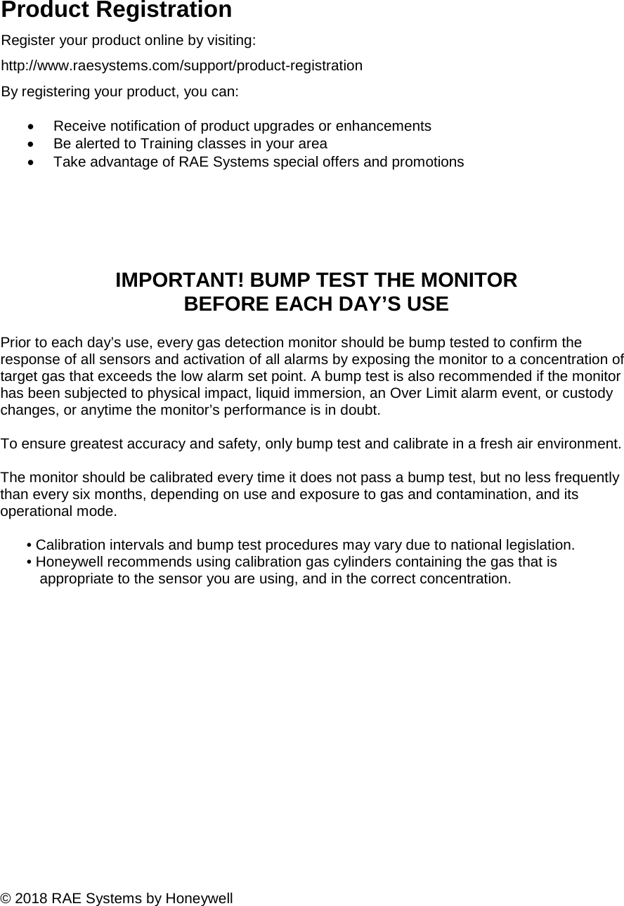                  IMPORTANT! BUMP TEST THE MONITOR BEFORE EACH DAY’S USE  Prior to each day’s use, every gas detection monitor should be bump tested to confirm the response of all sensors and activation of all alarms by exposing the monitor to a concentration of target gas that exceeds the low alarm set point. A bump test is also recommended if the monitor has been subjected to physical impact, liquid immersion, an Over Limit alarm event, or custody changes, or anytime the monitor’s performance is in doubt.   To ensure greatest accuracy and safety, only bump test and calibrate in a fresh air environment.   The monitor should be calibrated every time it does not pass a bump test, but no less frequently than every six months, depending on use and exposure to gas and contamination, and its operational mode.  • Calibration intervals and bump test procedures may vary due to national legislation.  • Honeywell recommends using calibration gas cylinders containing the gas that is appropriate to the sensor you are using, and in the correct concentration.                   © 2018 RAE Systems by HoneywellProduct Registration Register your product online by visiting: http://www.raesystems.com/support/product-registration By registering your product, you can:  • Receive notification of product upgrades or enhancements  • Be alerted to Training classes in your area  • Take advantage of RAE Systems special offers and promotions  