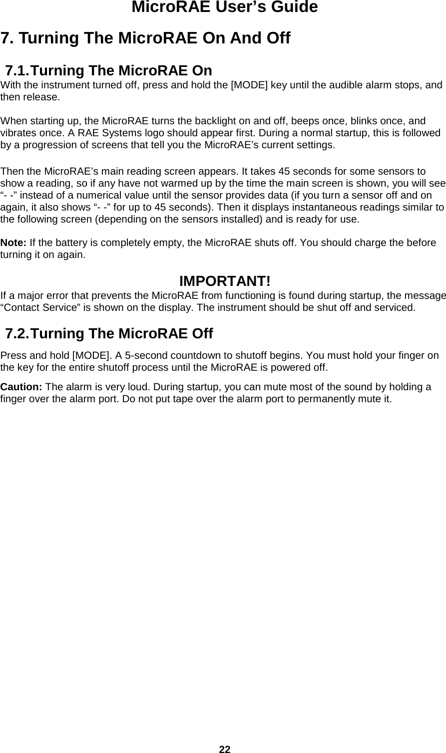 MicroRAE User’s Guide  22  7. Turning The MicroRAE On And Off  7.1. Turning The MicroRAE On With the instrument turned off, press and hold the [MODE] key until the audible alarm stops, and then release.  When starting up, the MicroRAE turns the backlight on and off, beeps once, blinks once, and vibrates once. A RAE Systems logo should appear first. During a normal startup, this is followed by a progression of screens that tell you the MicroRAE’s current settings.   Then the MicroRAE’s main reading screen appears. It takes 45 seconds for some sensors to show a reading, so if any have not warmed up by the time the main screen is shown, you will see “- -” instead of a numerical value until the sensor provides data (if you turn a sensor off and on again, it also shows “- -” for up to 45 seconds). Then it displays instantaneous readings similar to the following screen (depending on the sensors installed) and is ready for use.  Note: If the battery is completely empty, the MicroRAE shuts off. You should charge the before turning it on again.  IMPORTANT! If a major error that prevents the MicroRAE from functioning is found during startup, the message “Contact Service” is shown on the display. The instrument should be shut off and serviced.  7.2. Turning The MicroRAE Off Press and hold [MODE]. A 5-second countdown to shutoff begins. You must hold your finger on the key for the entire shutoff process until the MicroRAE is powered off. Caution: The alarm is very loud. During startup, you can mute most of the sound by holding a finger over the alarm port. Do not put tape over the alarm port to permanently mute it.    