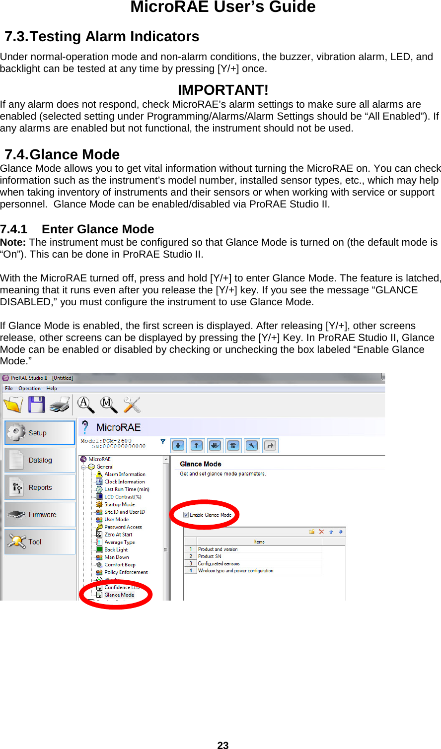 MicroRAE User’s Guide  23  7.3. Testing Alarm Indicators Under normal-operation mode and non-alarm conditions, the buzzer, vibration alarm, LED, and backlight can be tested at any time by pressing [Y/+] once.  IMPORTANT! If any alarm does not respond, check MicroRAE’s alarm settings to make sure all alarms are enabled (selected setting under Programming/Alarms/Alarm Settings should be “All Enabled”). If any alarms are enabled but not functional, the instrument should not be used.  7.4. Glance Mode Glance Mode allows you to get vital information without turning the MicroRAE on. You can check information such as the instrument’s model number, installed sensor types, etc., which may help when taking inventory of instruments and their sensors or when working with service or support personnel.  Glance Mode can be enabled/disabled via ProRAE Studio II.  7.4.1 Enter Glance Mode Note: The instrument must be configured so that Glance Mode is turned on (the default mode is “On”). This can be done in ProRAE Studio II.  With the MicroRAE turned off, press and hold [Y/+] to enter Glance Mode. The feature is latched, meaning that it runs even after you release the [Y/+] key. If you see the message “GLANCE DISABLED,” you must configure the instrument to use Glance Mode.   If Glance Mode is enabled, the first screen is displayed. After releasing [Y/+], other screens release, other screens can be displayed by pressing the [Y/+] Key. In ProRAE Studio II, Glance Mode can be enabled or disabled by checking or unchecking the box labeled “Enable Glance Mode.”      