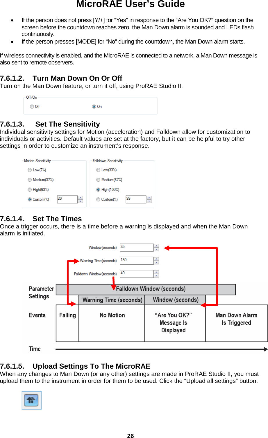 MicroRAE User’s Guide  26  • If the person does not press [Y/+] for “Yes” in response to the “Are You OK?” question on the screen before the countdown reaches zero, the Man Down alarm is sounded and LEDs flash continuously.  • If the person presses [MODE] for “No” during the countdown, the Man Down alarm starts.  If wireless connectivity is enabled, and the MicroRAE is connected to a network, a Man Down message is also sent to remote observers.  7.6.1.2. Turn Man Down On Or Off Turn on the Man Down feature, or turn it off, using ProRAE Studio II.    7.6.1.3. Set The Sensitivity Individual sensitivity settings for Motion (acceleration) and Falldown allow for customization to individuals or activities. Default values are set at the factory, but it can be helpful to try other settings in order to customize an instrument’s response.    7.6.1.4. Set The Times Once a trigger occurs, there is a time before a warning is displayed and when the Man Down alarm is initiated.                                  7.6.1.5. Upload Settings To The MicroRAE When any changes to Man Down (or any other) settings are made in ProRAE Studio II, you must upload them to the instrument in order for them to be used. Click the “Upload all settings” button.   