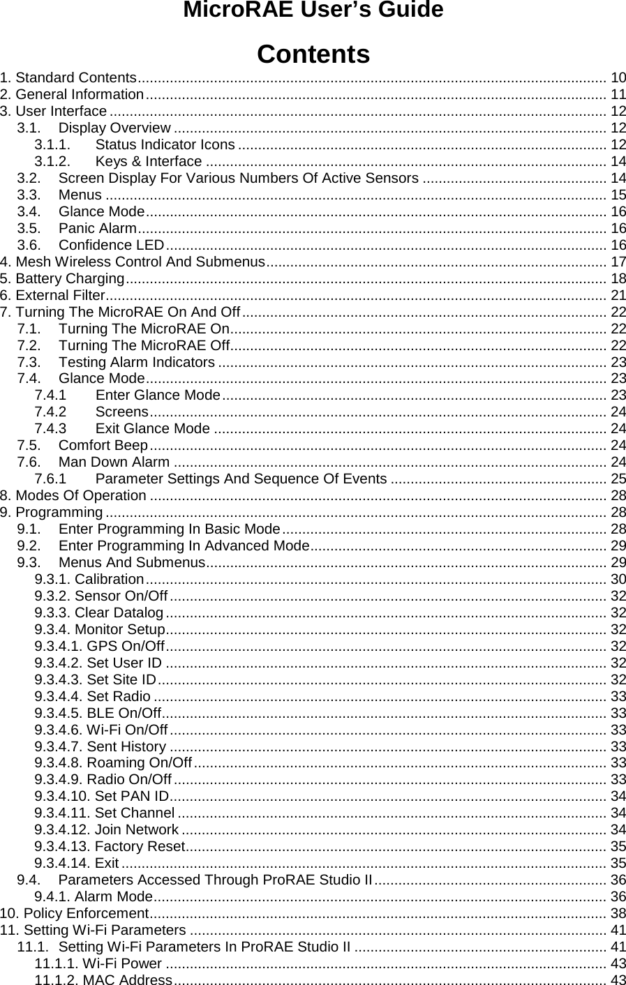 MicroRAE User’s Guide   Contents 1. Standard Contents ..................................................................................................................... 10 2. General Information ................................................................................................................... 11 3. User Interface ............................................................................................................................ 12 3.1. Display Overview ............................................................................................................ 12 3.1.1. Status Indicator Icons ............................................................................................ 12 3.1.2. Keys &amp; Interface .................................................................................................... 14 3.2. Screen Display For Various Numbers Of Active Sensors .............................................. 14 3.3. Menus ............................................................................................................................. 15 3.4. Glance Mode ................................................................................................................... 16 3.5. Panic Alarm ..................................................................................................................... 16 3.6. Confidence LED .............................................................................................................. 16 4. Mesh Wireless Control And Submenus ..................................................................................... 17 5. Battery Charging ........................................................................................................................ 18 6. External Filter............................................................................................................................. 21 7. Turning The MicroRAE On And Off ........................................................................................... 22 7.1. Turning The MicroRAE On.............................................................................................. 22 7.2. Turning The MicroRAE Off.............................................................................................. 22 7.3. Testing Alarm Indicators ................................................................................................. 23 7.4. Glance Mode ................................................................................................................... 23 7.4.1 Enter Glance Mode ................................................................................................ 23 7.4.2 Screens .................................................................................................................. 24 7.4.3 Exit Glance Mode .................................................................................................. 24 7.5. Comfort Beep .................................................................................................................. 24 7.6. Man Down Alarm ............................................................................................................ 24 7.6.1 Parameter Settings And Sequence Of Events ...................................................... 25 8. Modes Of Operation .................................................................................................................. 28 9. Programming ............................................................................................................................. 28 9.1. Enter Programming In Basic Mode ................................................................................. 28 9.2. Enter Programming In Advanced Mode .......................................................................... 29 9.3. Menus And Submenus .................................................................................................... 29 9.3.1. Calibration ................................................................................................................... 30 9.3.2. Sensor On/Off ............................................................................................................. 32 9.3.3. Clear Datalog .............................................................................................................. 32 9.3.4. Monitor Setup .............................................................................................................. 32 9.3.4.1. GPS On/Off .............................................................................................................. 32 9.3.4.2. Set User ID .............................................................................................................. 32 9.3.4.3. Set Site ID ................................................................................................................ 32 9.3.4.4. Set Radio ................................................................................................................. 33 9.3.4.5. BLE On/Off ............................................................................................................... 33 9.3.4.6. Wi-Fi On/Off ............................................................................................................. 33 9.3.4.7. Sent History ............................................................................................................. 33 9.3.4.8. Roaming On/Off ....................................................................................................... 33 9.3.4.9. Radio On/Off ............................................................................................................ 33 9.3.4.10. Set PAN ID ............................................................................................................. 34 9.3.4.11. Set Channel ........................................................................................................... 34 9.3.4.12. Join Network .......................................................................................................... 34 9.3.4.13. Factory Reset ......................................................................................................... 35 9.3.4.14. Exit ......................................................................................................................... 35 9.4. Parameters Accessed Through ProRAE Studio II .......................................................... 36 9.4.1. Alarm Mode ................................................................................................................. 36 10. Policy Enforcement .................................................................................................................. 38 11. Setting Wi-Fi Parameters ........................................................................................................ 41 11.1. Setting Wi-Fi Parameters In ProRAE Studio II ............................................................... 41 11.1.1. Wi-Fi Power .............................................................................................................. 43 11.1.2. MAC Address ............................................................................................................ 43 