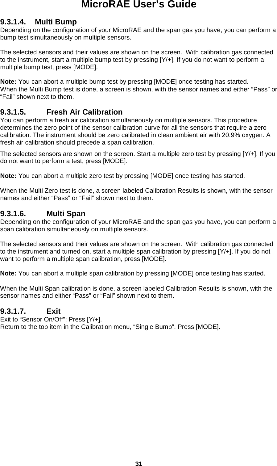 MicroRAE User’s Guide  31  9.3.1.4. Multi Bump Depending on the configuration of your MicroRAE and the span gas you have, you can perform a bump test simultaneously on multiple sensors.  The selected sensors and their values are shown on the screen.  With calibration gas connected to the instrument, start a multiple bump test by pressing [Y/+]. If you do not want to perform a multiple bump test, press [MODE].  Note: You can abort a multiple bump test by pressing [MODE] once testing has started. When the Multi Bump test is done, a screen is shown, with the sensor names and either “Pass” or “Fail” shown next to them.  9.3.1.5. Fresh Air Calibration You can perform a fresh air calibration simultaneously on multiple sensors. This procedure determines the zero point of the sensor calibration curve for all the sensors that require a zero calibration. The instrument should be zero calibrated in clean ambient air with 20.9% oxygen. A fresh air calibration should precede a span calibration.  The selected sensors are shown on the screen. Start a multiple zero test by pressing [Y/+]. If you do not want to perform a test, press [MODE].  Note: You can abort a multiple zero test by pressing [MODE] once testing has started.  When the Multi Zero test is done, a screen labeled Calibration Results is shown, with the sensor names and either “Pass” or “Fail” shown next to them.  9.3.1.6. Multi Span Depending on the configuration of your MicroRAE and the span gas you have, you can perform a span calibration simultaneously on multiple sensors.  The selected sensors and their values are shown on the screen.  With calibration gas connected to the instrument and turned on, start a multiple span calibration by pressing [Y/+]. If you do not want to perform a multiple span calibration, press [MODE].  Note: You can abort a multiple span calibration by pressing [MODE] once testing has started.  When the Multi Span calibration is done, a screen labeled Calibration Results is shown, with the sensor names and either “Pass” or “Fail” shown next to them.  9.3.1.7. Exit Exit to “Sensor On/Off”: Press [Y/+]. Return to the top item in the Calibration menu, “Single Bump”. Press [MODE].      